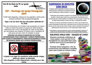 Dia 25 de Maio às 9h na Igreja
Sede
DIP – Domingo da Igreja Perseguida
2014
O DIP está chegando, coloque em sua agenda e venha junto
conosco conhecer mais da igreja perseguida.
“Erga a voz em favor dos que não podem defender-se”
Pv. 31.8a
Este ano iremos focar nos 10 países mais perseguidos no mundo,
todos os irmãos irão passar em grupos por salas temáticas
explicando como ocorre a perseguição em cada um dos países,
por isso pedimos que cheguem no horário, pois a montagem de
cada grupo será por ordem de chegada na igreja.
CONVIDE UM AMIGO EVANGÉLICO DE OUTRA
DENOMINAÇÃO PARA CONHECER A IGREJA PERSEGUIDA,
SUA AJUDA É FUNDAMENTAL PARA DIVULGARMOS A CAUSA
DE NOSSOS IRMÃO QUE SOFREM PERSEGUIÇÃO.
*****************************************************************
A igreja é um lugar de reverência, então quando chegar,
deixe seu celular no silencioso.
Não atrapalhe o culto, dispersando a atenção sua e dos
outros.
CAMPANHA 10 MINUTOS
COM DEUS
O objetivo desta campanha é incentivar todos os
nossos jovens a reservarem um tempo do seu dia
para se dedicarem à Palavra de Deus e à oração.
Cada jovem que se dispor a cumprir os 10 minutos tem total liberdade de
escolher o horário para cumprir seu compromisso. Os primeiros cinco
minutos são para a leitura bíblica e os últimos cinco para oração. O jovem que
se dispor pode escolher o texto a ser lido e o propósito da oração.
Ainda que 10 minutos representem somente 0,7% do dia, não se importe com
a pouca quantidade de tempo, pois o importante é estar com Deus pelo menos 10
minutos por dia, todos os dias. Assim, sempre cumpra o propósito da adoração. E
gradativamente iremos anunciar o novo tempo daqui a alguns meses.
Convidamos você para participar conosco desta campanha e dedicar um
tempo do seu dia para Deus, contando com a ajuda do Espírito Santo.
********************************************************************************************
BIBLIOTECA IGREJA SEDE - DOAÇÃO DE LIVROS
Estamos montando a biblioteca de
nossa igreja e você que tem livros
evangélicos em casa pode fazer parte,
doando seus livros na secretaria da
igreja.
Participe desta campanha, a fim de
construirmos uma biblioteca completa
para você e todos os nossos irmãos.
 