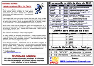 Reflexão do Mês:
Jogando como filho de Deus!
Gosto muito de futebol; de jogar, mas também de ver
uma partida. Como em tudo na vida sempre
aprendemos algo, com o futebol não é diferente.
Quero então trazer alguns princípios e valores da vida
de um jogador.
Todo jogador quer jogar, pois o jogo é o que todo atleta quer. E por isso ele
não quer ficar no banco. Quando ele sofre ameaças para ir para o banco, ele
se dedica mais e mais. O campo de jogo é o lugar onde ele se sente melhor.
Lá ele mostra todo o seu talento e habilidade para vencer o adversário.
Assim como ocorre com um jogador que mostra em campo tudo que ele é,
acontece conosco também. Como filhos de Deus, eu e você fomos chamados
a entrar em campo e jogar. “Somos como cartas vivas”, assim como o
apóstolo Paulo diz em II Co 3:1.
Mas como ser um cristão que está no campo jogando?
A melhor maneira de responder essa pergunta é começar olhando para o
nosso dia a dia! Nossas atividades diárias: ir para escola, fazer um curso,
trabalhar, conviver com a família e vizinhança... e é exatamente nisso que
devemos atuar como um jogador no campo.
Viver atuando no campo é simplesmente viver no dia a dia o evangelho. E
para isso não é preciso marcar mais um compromisso em nossa agenda para
falar ou mostrar Jesus. A única coisa que precisamos é demonstrar através
de tudo aquilo que é feito no nosso dia, semana, mês e ano as boas novas do
evangelho. E consequentemente a luz de Cristo brilhará onde estivermos!
Por Pr. Bruno Bacelar
Fonte: www.nopapocabeca.com
*******************************************************************************************************
TESOURARIA INFORMA!
Os irmãos que depositam seus envelopes de dízimo na
hora da oferta deverão retirá-lo ao lado do quadro de
aviso principal no térreo da igreja.
DIA DATA HORA ATIVIDADE - SEDE
Domingo 04 14:00 Palestra para Namorados e Noivos
Domingo 18 14:00 PAPO-JOVEM
Sábado 24 19:00 Congresso da Mocidade do Cabo
Domingo 25 09:00 Domingo da Igreja Perseguida - DIP
Domingo 25 18:30 Culto da Mocidade
Sábado 30, 31 e 01 19:00 Aniversário da Igreja SEDE
Todos os Domingos
Escola Bíblica Dominical
09:00 Salas: Juniores / Pré-Adolescentes
Adolescentes / Jovens
Todos Sábados 15 h Ensaio para o Rosa de Sarom
Todos Sábados 15 h Ensaio para o Proclamart
Todos os Domingos 15 h Ensaio Para Toda Mocidade
Todos os Domingos 16 h Ensaio Para Os Gideões
Quintas-Feiras 19:30 Culto de Benção, Libertação e Família
Todos os Sábados 07:30 Consagração para Mocidade
Data Tema Turma Professor Apoio
-
- 03 à 07 anos - -
08 à 11 anos - -
- -
03 à 07 anos - -
08 à 11 anos - -
- -
03 à 07 anos
- -
08 à 11 anos
- -
03 à 07 anos
- -
08 à 11 anos
Data Horário Culto Dirigente Pregador
04 18:30 Culto de Missões Diác. Almir e Dayse PR. Manassés
11 18:30 Aviv. Da UFE Diác. Ademir e Eliúde PB. Francisco A.
18 18:30 Culto Evangelístico Diác. Enivaldo e Marileide PR. Manasses
25 18:30 Culto da Mocidade Alexandre e Rita PB. Edson F.
Acesse:
WWW.ipadprazeres.blogspot.com
 