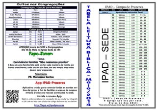 Consagração / Oração para Mocidade
Igreja Hora Dia
Jordão 07h00min Sábado
Jd. Do Náutico 07h30min Sábado
Nova Descoberta 07h30min Sábado
Caetés 08h00min Sexta-feira
UR-05 19h30min Sábado
UR-06 19h00min Sábado
PIO XII 08h00min Domingo
Cultos para Mocidade
Igreja Dia Hora Dirigente/Preleitor
Jardim Muribeca 11 18:30 Jailda / Aldir
Jardim do Náutico 11 18:30 Fabiana / Diác. Gleibson
Macaíba 25 18:30 Nayara / Pb. Ednaldo
PIO XII 25 18:30 Fábio e Jéssica / Pb. João C.
Caetés 11 18:30 Alane / Diác. Enivaldo
ATENÇÃO jovens da SEDE e Congregações
Dia 18 de Maio na Igreja Sede às 14h

Tema:
Convivência familiar "Não nascemos prontos"
A Base de uma família feliz está em ter cada membro da família em
franco crescimento, cada um em sua fase, em seu tempo, mas todos
devem estar crescendo.
Palestrante:
PR. Manassés Santos
*******************************************************************************
App IPAD-Prazeres
Aplicativo criado para conectar todas as contas on-
line da igreja, a fim de facilitar o acesso de nossos
irmãos a todos os nossos conteúdos na web.
Instale o nosso App
Digite o endereço abaixo no navegador do seu celular ou fotografe
o QR Code ao lado com o leitor de código de barras do seu celular.
http://app.vc/ipadprazeres
IPAD – Campo de Prazeres
Mês/Ano Dia Livro Capitulo Versículo
Maio/14 Aprendendo mais sobre Deus!
IPAD–SEDE
01 Salmos 119 9 – 16
02 Salmos 119 17 – 24
03 Salmos 119 25 – 32
04 Salmos 119 33 – 40
05 Salmos 119 41 – 48
06 Salmos 119 49 – 56
07 Salmos 119 57 – 64
08 Salmos 119 65 – 72
09 Salmos 119 73 – 80
10 Salmos 119 81 – 88
11 Salmos 119 89 – 96
12 Salmos 119 97 – 104
13 Salmos 119 105 – 112
14 Salmos 119 113 – 120
15 Salmos 119 121 – 128
16 Salmos 119 129 – 136
17 Salmos 119 137 – 144
18 Salmos 119 145 – 152
19 Salmos 119 153 – 160
20 Salmos 119 161 – 168
21 Salmos 119 169 – 176
22 Salmos 120 1 – 7
23 Salmos 121 1 – 8
24 Salmos 122 1 – 9
25 Salmos 123 1 – 4
26 Salmos 124 1 – 8
27 Salmos 125 1 – 5
28 Salmos 126 1 – 6
29 Salmos 127 1 – 5
30 Salmos 128 1 – 6
31 Salmos 129 1 – 8
I P A D – C a m p o d e P r a z e r e s –
A I g r e j a q u e o r a p o r v o c ê .
D i v i s a d o A n o 2 0 1 4 :
“Vivei, acima de tudo, por modo digno do evangelho de Cristo” Fl. 1.27a
 