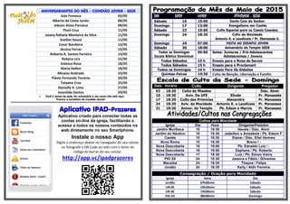 ANIVERSARIANTES DO MÊS – CONEXÃO JOVEM - SEDE
Joás Fonseca 02/05
Alberto da Costa Junior 06/05
Jobson Alves Fonseca 09/05
Thaís Cruz 11/05
Jaiany Rafaela Monteiro da Silva 11/05
Suellen Souza 11/05
Cesar Bandeira 12/05
Jéssica Ferraz 13/05
Roberta A. Santos Ferreira 13/05
Rebeca Lira 15/05
Valesca Rosa 18/05
Maria Hellen 18/05
Micaias Andrade 23/05
Flávio Fernando Tenório 24/05
Tatyane Cruz 25/05
Danielly V. Lima 27/05
Josenilda Santos 29/05
 Você é Jovem da sede, faz aniversário e seu nome não está aqui.
Procure a secretária da Conexão Jovem!
******************************************************************************************************
Aplicativo IPAD-Prazeres
Aplicativo criado para conectar todas as
contas on-line da igreja, facilitando o
acesso a todos os nossos conteúdos na
web diretamente no seu Smartphone.
Instale o nosso App
Digite o endereço abaixo no navegador do seu celular
ou fotografe o QR Code ao lado com o leitor de
código de barras do seu celular.
http://app.vc/ipadprazeres
DIA DATA HORA ATIVIDADE - SEDE
Sábado 16 19:00 Santa Ceia do Senhor
Domingo 17 13:00 Evangelismo em Caetés
Sábado 23 19:00 Culto Especial para os Casais Casados
Domingo 24 18:30 Culto da Mocidade
Antonio K. e Laudiceia / Pr. Manassés S.
Domingo 24 07:00 VISITA AO DESAFIO JOVEM
Sábado 30 18:00 Aniversário do Templo SEDE
Todos os Domingos
Escola Bíblica Dominical
09:00 Salas: Juniores / Pré-Adolescentes
Adolescentes / Jovens
Todos Sábados 15 h Ensaio para o Rosa de Sarom
Todos Sábados 15 h Ensaio para o Proclamart
Todos os Domingos 16 h Ensaio Para Os Gideões
Quintas-Feiras 19:30 Culto de Benção, Libertação e Família
Data Horário Culto Dirigente Pregador
03 18:30 Culto de Missões - Diác. Almir
10 18:30 Aviv. Da UFE Eliude Pr. Manassés
17 18:30 Culto das Primícias Alexandre Pr. Manasses
24 18:30 Aviv. da Mocidade Antonio K. e Laudiceia Pr. Manasses
31 18:30 Aniver. do Templo Pb. Edson e Marcia Pr. Manasses
Cultos para Mocidade
Igreja Dia Hora Dirigente/Preleitor
Jardim Muribeca 10 18:30 Hevele / Diác. Almir
Jardim do Náutico 10 18:30 Jadeilton e Anizabela / Pb. Edson F.
Caetés 10 18:30 Elaine / Diác. Eliel Hermes
Nova Roma 10 18:30 Breno / -
Nova Descoberta 15 19:00 Pb. Ednaldo Luiz / -
Nova Descoberta 16 19:00 Dayhana / Pb. Roberto
Nova Descoberta 17 18:30 Luiz / Pb. Edvan Vieira
PIO XII 24 18:30 Jessica e Fábio / Gilvanise
Macaíba 24 18:30 Thayna / Felipe
Jordão 24 18:30 Kelly / Aldir Ferreira
Consagração / Oração para Mocidade
Igreja Hora Dia
Jordão 07h00min Sábado
UR-05 19h30min Sábado
UR-06 19h00min Sábado
PIO XII 08h00min Domingo
 