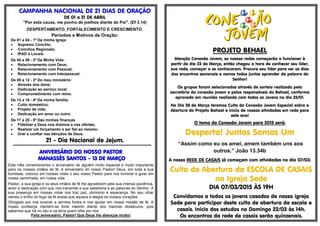 CAMPANHA NACIONAL DE 21 DIAS DE ORAÇÃO
DE 01 a 21 DE ABRIL
"Por esta causa, me ponho de joelhos diante do Pai". (Ef 3.14)
DESPERTAMENTO, FORTALECIMENTO E CRESCIMENTO.
Períodos e Motivos de Oração:
De 01 a 04 - 1º Da minha Igreja:
 Supremo Concílio;
 Concílios Regionais;
 IPAD´s Locais.
De 05 a 08 - 2º Da Minha Vida:
 Relacionamento com Deus;
 Relacionamento com Pessoal;
 Relacionamento com Interpessoal.
De 09 a 12 - 3º Do meu ministério:
 Através dos dons;
 Dedicação ao serviço local;
 Comprometimento com reino.
De 13 a 16 - 4º Da minha família:
 Culto doméstico;
 Projeto de vida;
 Dedicação em amor ou outro.
De 17 a 20 - 5º Das minhas finanças
 Fidelizar a Deus nos dízimos e nas ofertas;
 Realizar um forçamento e ser fiel ao mesmo;
 Orar e confiar nas bênçãos de Deus.
21 - Dia Nacional de Jejum.
*************************************************************************************
ANIVERSÁRIO DO NOSSO PASTOR
MANASSÉS SANTOS – 13 DE MARÇO
Este mês comemoramos o aniversário de alguém muito especial e muito importante
para os nossos irmãos de fé, é aniversário do nosso Pastor! Deus, em toda a sua
bondade, colocou em nossas vidas o seu nosso Pastor para nos iluminar e guiar em
nossa caminhada, em nossa vida.
Pastor, a sua igreja e os seus irmãos de fé lhe agradecem pela sua imensa paciência,
amor e dedicação com que nos transmite a sua sabedoria e as palavras do Senhor. A
sua presença em nossas vidas nos traz paz, otimismo e esperança. No seu olhar
vemos o brilho do fogo da fé acesa que aquece e alegra os nossos corações.
Obrigado por nos ensinar a sermos fortes e nos ajudar em nossa missão de fé. A
nossa confiança mantém-se forte mesmo diante dos maiores obstáculos, pois
sabemos que há no céu e na terra quem olhe por nós.
Feliz aniversário, Pastor! Que Deus lhe abençoe muito!
PROJETO BEHAEL
Atenção Conexão Jovem, as nossas redes começarão a funcionar à
partir do dia 23 de Março, então chegou a hora de conhecer seu líder,
sua rede, começar a se conhecerem. Procure seu líder para ver os dias
dos encontros semanais e vamos todos juntos aprender da palavra do
Senhor!
Os grupos foram selecionados através de sorteio realizado pela
secretária da conexão jovem e pelos responsáveis do Behael, conforme
aprovado em reunião realizada com todos os Jovens no dia 25/01.
No Dia 28 de Março teremos Culto da Conexão Jovem Especial sobre a
Abertura do Projeto Bahael e início de nossas atividades em rede para
este ano!
O tema da Conexão Jovem para 2015 será:
Desperta! Juntos Somos Um
“Assim como eu os amei, amem também uns aos
outros.” João 13.34b
A nossa REDE DE CASAIS já começam com atividades no dia 07/03:
Culto de Abertura da ESCOLA DE CASAIS
na Igreja Sede
DIA 07/03/2015 ÀS 19H
Convidamos a todos os jovens casados de nossa igreja
Sede para participar deste culto de abertura da escola e
casais. Inicio dos estudos no Domingo 22/03 às 14h.
Os encontros da rede de casais serão quinzenais.
 