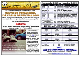 DIA            DATA         HORA ATIVIDADE - SEDE
                                                                                                                       Sábado         03           7:30     Consagração – Fernanda Lima / Débora Rosa
                                                                                                                       Sábado         10           7:30     Consagração – Laís Andreia / Elton Joaquim
                                                                                                                       Domingo        11           14:00    Papo-Jovem
      Dia 10 de Novembro às 19h00min na Sede                                                                           Sexta-Feira    16           19:00    LUAU NA PRAIA DE PIEDADE
                                                                                                                       Sábado         17           7:30     Consagração – Gleysi Silva / Gessika Mayara
                                                                                                                       Sábado         17           19:00    ENSAIO ESPECIAL PARA CANTATA DE NATAL
                                                                                                                       Domingo        18           9:00     SANTA CEIA DO SENHOR – PELA MANHÃ
                                                                                                                       Sábado         24           7:30     Consagração – Thiago Roberto / Jonathas M.
                                                                                                                       Sábado         24           19:00    ENSAIO ESPECIAL PARA CANTATA DE NATAL
Venha junto conosco agradecer a Deus pela conclusão de                                                                 Domingo        25           18:30    Culto da Mocidade – Ananias / Pb. Lucivaldo
 nossos irmãos nos aprendizados iniciais do evangelho.                                                                    Todos os Domingos        09:00    Salas: Juniores / Pré-Adolescentes
  ******************************************************************************************************************   Escola Bíblica Dominical                    Adolescentes / Jovens
                              Dia 18 de Novembro às 14h                                                                      Todos Sábados         15 h     Ensaio para o Rosa de Sarom
                                                                                                                       Todos os Domingos 15 h               Ensaio Para Toda Mocidade
                                          Batismo                                                                        Todos os Domingos
                                                                                                                           Quintas-Feiras
                                                                                                                                                   16 h
                                                                                                                                                   19:30
                                                                                                                                                            Ensaio Para Os Gideões
                                                                                                                                                            Culto de Benção, Libertação e Família
Se você sente o desejo de se batizar procure seu dirigente
          de congregação ou o Pastor na Sede                                                                                                             Consagração
***************************************************************************                                                    Igreja                    Hora                         Dia
                                                                               ABANDONE A SUA                                 Jordão                  07h30min                    sexta-feira
                                                                              ZONA DE CONFORTO                            Jd. Do Náutico              07h30min                      Sábado
                                                                                                                         Nova Descoberta              07h30min                      Sábado
                                                                              VOCÊ FOI CHAMADO
                                                                                                                              Caetés                  08h00min                    Sexta-feira
                                                                             PARA SER ÚTIL NA CASA                                                  Oração para Mocidade
                                                                                 DO SENHOR!                                    Igreja                    Hora                         Dia
                                                                                                                              Dois Rios               19h30min                   Sexta-Feira
                                                                             ENTÃO SE LEVANTE SEJA
                                                                                                                              Macaíba                 19h00min                      Sábado
                                                                               UM JOVEM ATIVO E
                                                                                                                                                     Cultos para Mocidade
                                                                               COM UTILIDADE NA                              Igreja               Dia         Hora         Dirigente/Preleitor
                                                                              CASA DO NOSSO PAI                        Jardim do Náutico          11          18:30         Ana Paula / Nalva
                                                                             OLHE PARA DENTRO DE                             UR-05                25          18:30    Diác. Carlos / Pb. Herculano
                                                                               VOCÊ E BUSQUE O                          Nova Descoberta           25          18:30     Pb. Edvan / Pb. Anderson
                                                                                PRIMEIRO AMOR.
                                                                              DEUS QUER LHE USAR,
                                                                              AGORA SERÁ QUE VOCÊ
                                                                              QUER QUE ELE TE USE?                                “A Palavra de Deus é viva e eficaz...”- Hb 4.12ª
                                                                                                                                     Acesse: WWW.ipadprazeres.blogspot.com
 