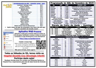 ANIVERSARIANTES DO MÊS – CONEXÃO JOVEM - SEDE
Laudicéa F. Santiago Vieira 02/11
Viviane Andreza 03/11
Wendenson Jonatas 04/11
Mariana Silva 07/11
Thalita Thuany 08/11
Ana Mª Ferreira de Sousa 09/11
Gideão Joás Fragoso 12/11
Mateus Pereira 13/11
Alan Jones 15/11
Erika Isloa 17/11
Adriana da Silva 21/11
Keila Pimentel 21/11
Aldir F. da Silva 21/11
Pedro Victor 28/11
Jessica Lucena 28/11
Rebeca Vitoria maria de Albuquerque 30/11
• Você é Jovem da sede, faz aniversário e seu nome não está aqui.
Procure a secretária da Conexão Jovem!
§§§§§§§§§§§§§§§§§§§§§§§§§§§§§§§§§§§§§§§§§§§§§§§§§§§§§§§§§§§§§§§§§§§§§§§§§§§§§§§§§§§§§§§§§§§§§§§§§§§§§§§§§§§§§§§§§§§§§§§§§§§§
Aplicativo IPADAplicativo IPADAplicativo IPADAplicativo IPAD----PrazeresPrazeresPrazeresPrazeres
Aplicativo criado para conectar todas as contas on-
line da igreja, facilitando o acesso a todos os nossos
conteúdos na web diretamente no seu Smartphone.
http://app.vc/ipadprazeres
Instale o nosso App
Digite o endereço abaixo no navegador do
seu celular ou fotografe o QR Code ao
lado com o leitor de código de barras do
seu celular.
Não perca tempo, baixe agora!
§§§§§§§§§§§§§§§§§§§§§§§§§§§§§§§§§§§§§§§§§§§§§§§§§§§§§§§§§§§§§§§§§§§§§§§§§§§§§§§§§§§§§§§§§§§§§§§§§§§§§§§§§§§§§§§§§§§§§§§§§§§§
Todos os Sábados às 13h, temos visita ao
Hospital Oswaldo Cruz (Oncologia Infantil)
Participe desta ação!
Qualquer dúvida entrar em contato com Gilvanise Santos ou
Tatyane Cruz, responsáveis pela área de Ação Social da Conexão
Jovem.
DIADIADIADIA DATADATADATADATA HORAHORAHORAHORA ATIVIDADEATIVIDADEATIVIDADEATIVIDADE ---- SEDESEDESEDESEDE
Sábado 07 19:00 FORMATURA DA CLASSE DE DISCIPULADO
Domingo 08 14:00 Evangelismo em Massa em Jd. Muribeca
Sábado 14 19:00 FORMATURA DA ESCOLA DE CASAIS
Sábado 14 07:30 Consagração – Responsável: Rede de Flávio
Sábado 21 19:00 SANTA CEIA DO SENHOR
Domingo 22 18:30 AVIVAMENTO DA MOCIDADE
Sábado 28 07:30 Consagração – Responsável: Rede de Aldir
Domingo 29 14:00 BATISMO
Todos os Domingos
Escola Bíblica Dominical
09:00 Salas: Juniores / Pré-Adolescentes
Adolescentes / Jovens
Todos Sábados 15 h Ensaio para o Rosa de Sarom
Todos os Domingos 16 h Ensaio Para Os Gideões
Quintas-Feiras 19:30 Culto de Benção, Libertação e Família
Data Horário Culto Dirigente Pregador
01 18:30 Culto de Missões Aldir Diác. Jair Rafael
08 18:30 Aviv. Da UFE Isabel Cristina Pr. José Rodrigues
15 18:30 Culto das Primícias Claudemir Pr. Manasses
22 18:30 Aviv. da Mocidade Marlon Pr. Manassés S.
29 18:30 Culto Evangelístico Diác. Almir F. Pb. Edson F.
Cultos para Mocidade
Igreja Dia Hora Dirigente/Preleitor
Nova Roma 18:30
Jordão 01 18:30 ANIVERVERSÁRIO DA MOCIDADE
Jordão 04 19:00 ESTUDO PARA MOCIDADE
Jordão 07 19:00 Emilly / Jameson
Jardim do Náutico 08 18:30 Henrique / Pb. Wanderley
Caetés 08 18:30 Elaine / Diác. Eliel
Jardim Muribeca 15 18:30 Jameson / Aldir
Jardim do Náutico 21 19:00 ANIVERSÁRIO DA MOCIDADE
UR-05 21 19:00 Milli / Pb. Herculano
Macaíba 22 18:30 Eva / Ananias
Jordão 22 18:30 Elem / Kelly
PIO XII 22 18:30 Juan Gutierry / Aux. Ademir V.
Nova Descoberta 29 18:30 Aux. Jota / Diác. Cícero
Consagração / Oração para Mocidade
Igreja Hora Dia
Jordão 07h00min Sábado
UR-05 19h30min Terça-Feira
UR-06 19h00min Sábado
PIO XII 08h00min Domingo
 