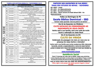 TABELA DE LEITURA BIBLICA / NOVEMBRO 2015
Mês Dia Livro Capitulo Assunto
Nov. Aprendendo mais sobre Deus!
IPAD–SEDE
01 Apocalipse 1
Título e assunto do livro; Jesus aparece a João;
Mensagem às 07 igrejas da Ásia.
02 Apocalipse 2 Carta às igrejas em: Éfeso; Esmirna; Pérgamo; Tiatira.
03 Apocalipse 3 Carta às igreja em: Sardes; Filadélfia; Laodicéia.
04
Apocalipse
4
A visão do trono da majestade divina; os 24 anciãos e os
04 seres viventes.
05
Apocalipse
5
O livro selado com 07 selos – somente o Cordeiro é digno
de abri-lo.
06 Apocalipse 6 A abertura dos primeiros 06 selos.
07
Apocalipse
7
Os israelitas fiéis são salvos de perigos iminentes; visão
dos mártires na glória.
08
Apocalipse
8
Os 07 anjos com as 07 trombetas; a abertura do sétimo
selo.
09 Apocalipse 9 A quinta trombeta; a sexta trombeta.
10 Apocalipse 10 O livrinho do céu.
11 Apocalipse 11 As duas testemunhas; a sétima trombeta.
12 Apocalipse 12 A mulher e o dragão.
13 Apocalipse 13 A besta que subiu do mar; a besta que subiu da terra.
14 Apocalipse 14
O Cordeiro e os seus remidos no Monte Sião; 03 anjos
proclamam os juízos de Deus; a ceifa e a colheita de uvas.
15 Apocalipse 15 Os 07 anjos com as 07 taças cheias das últimas pragas.
16 Apocalipse 16 Continuação dos 07 anjos com as 07 taças.
17
Apocalipse
17
A queda da Babilônia; a visão da grande prostituta
montada sobre a besta.
18 Apocalipse 18 A queda da Babilônia; lamentos sobre a terra.
19 Apocalipse 19
A queda da Babilônia; alegria e triunfo no céu; vitórias de
Cristo contra a besta e contra o falso profeta.
20 Apocalipse 20
Satanás é amarrado por 1000 anos; os fiéis reinam com
Cristo; Satanás é solto e, depois vencido para sempre; o
juízo final.
21 Apocalipse 21 O novo céu e a nova terra; a nova Jerusalém.
22 Apocalipse 22 Conselhos e promessas finais.
23 Jonas 1 A fuga e o castigo do profeta Jonas.
24 Jonas 2 A oração de Jonas no ventre do peixe.
25 Jonas 3 Jonas prega em Nínive; o arrependimento dos ninivitas.
26 Jonas 4 A ira de Jonas e a resposta do Senhor.
27 Malaquias 1 O amor de Deus por Jacó; os sacrifícios impuros.
28 Malaquias 2
Repreensão aso sacerdotes ímpios; a infidelidade e o
divórcio.
29 Malaquias 3
O anúncio da vinda do Senhor; advertência contra o roubo
a Deus.
30 Malaquias 4 Advertência final.
PARTICIPE DOS ENCONTROS DPARTICIPE DOS ENCONTROS DPARTICIPE DOS ENCONTROS DPARTICIPE DOS ENCONTROS DEEEE SUA REDE!!!SUA REDE!!!SUA REDE!!!SUA REDE!!!
TEMAS DOS ESTUDOS DO BEHAEL – NOVEMBRO
02 a 08/11 – Inveja.
09 a 15/11 – Em desenvolvimento.
16 a 22/11 – Em desenvolvimento.
23 a 29/11 – Última semana da Rede Behael 2015 - Em
desenvolvimento.
§§§§§§§§§§§§§§§§§§§§§§§§§§§§§§§§§§§§§§§§§§§§§§§§§§§§§§§§§§§§§§§§§§§§§§§§§§§§§§§§§§§§§§§§§§§§§§§§§§§§§§§§§§§§§§§§§§§§§§§§§§§§§
Todos os Domingos às 9h
Escola Bíblica Dominical – EBD
Venham todos aprender mais da palavra do Senhor!
§§§§§§§§§§§§§§§§§§§§§§§§§§§§§§§§§§§§§§§§§§§§§§§§§§§§§§§§§§§§§§§§§§§§§§§§§§§§§§§§§§§§§§§§§§§§§§§§§§§§§§§§§§§§§§§§§§§§§§§§§§§§
Dia 24 de Dezembro às 19h30min
CULTO NATALINO EM COMEMORAÇÃO AO
NASCIMENTO DE JESUS CRISTO
Venha você e sua família, será uma noite de muito
louvor e adoração ao nosso Deus!
§§§§§§§§§§§§§§§§§§§§§§§§§§§§§§§§§§§§§§§§§§§§§§§§§§§§§§§§§§§§§§§§§§§§§§§§§§§§§§§§§§§§§§§§§§§§§§§§§§§§§§§§§§§§§§§§§§§§§§§§§§§§
Dia 31 de Dezembro às 21h
CULTO DA VIRADA
Celebração da passagem de mais um novo ano na
presença do nosso Senhor e Salvador!
Venha você e sua família para juntos recebermos 2016, Adorando,
louvando, orando e engrandecendo o nome do nosso Senhor!
§§§§§§§§§§§§§§§§§§§§§§§§§§§§§§§§§§§§§§§§§§§§§§§§§§§§§§§§§§§§§§§§§§§§§§§§§§§§§§§§§§§§§§§§§§§§§§§§§§§§§§§§§§§§§§§§§§§§§§§§§§§§
ACESSE O NOSSO SITE E FIQUE POR DENTRO DE TUDO QUE OCORRE EM
NOSSA IGREJA:
WWW.IPADPRAZERES.COM.BR
§§§§§§§§§§§§§§§§§§§§§§§§§§§§§§§§§§§§§§§§§§§§§§§§§§§§§§§§§§§§§§§§§§§§§§§§§§§§§§§§§§§§§§§§§§§§§§§§§§§§§§§§§§§§§§§§§§§§§§§§§§§§
Assistência Social
Todo 3º domingo de cada mês na SEDE, traga suas primícias.
“...você é chamado para ajudar os outros, façam-no com todas as forças e a energia
que Deus lhe concede, para que em tudo Deus seja glorificado... I Pedro 4.11”.
§§§§§§§§§§§§§§§§§§§§§§§§§§§§§§§§§§§§§§§§§§§§§§§§§§§§§§§§§§§§§§§§§§§§§§§§§§§§§§§§§§§§§§§§§§§§§§§§§§§§§§§§§§§§§§§§§§§§§§§§§§§§
TEMA DA NOSSA IGREJA PARA 2015: ANO DO DESPERTAMENTO!!!
“Olhai, vigiai e orai; porque não sabeis quando chegará o tempo”
Mc 13.33
 