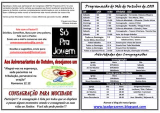 Agradeço a todos que participaram do Congresso UMIPAD Prazeres 2010, foi uma
verdadeira benção, tenho certeza que aqueles que foram receberam grandemente a
palavra do Senhor e saímos completamente transformados e com a certeza de como
fazer a diferença neste mundo e transformar este mundo através de nossa vida.      DIA              DATA       HORA    ATIVIDADE - SEDE
                                                                                   Sábado           02         7:30    Consagração – Fernanda / Géssica Mayara
Vamos juntos Mocidade mostrar o nosso diferencial para este mundo: JESUS           Sábado           09         7:30    Consagração – Ana Maria / Rita
                                                                Fiquem com Deus    Sábado           09         19:00   Culto da Mocidade – Gilvanise / Pedro Victor
                                                                 Willams Andrade   Domingo          16         7:30    Consagração – Jaiany / Peter
                                                                                   Sábado           23         7:30    Consagração – Rodolfo / Thiago Franco
                                                                                   Domingo          24         19:00   Culto da Mocidade – Elizieth / Peter
           Fale com o Pastor!!!
                                                                                   Sábado           30         7:30    Consagração – Tayane Vitoriano / Camila Dias
Dúvidas, Conselhos, Busca por uma palavra,
                                                                                   Sábado           30         19:00   Aniv. do Grupo Gideões
            Fale com o Pastor.                                                      Todos os Domingos          9h      Salas: Juniores / Pré-Adolescentes
   Envie um e-mail e converse com ele:                                             Escola Bíblica Dominical                  Adolescentes / Jovens
      prmanassessantos@ig.com.br                                                       Todos Sábados           15 h    Ensaio para o Rosa de Sarom
                                                                                     Todos os Domingos         15 h    Ensaio Para Toda Mocidade
                                                                                     Todos os Domingos         16 h    Ensaio Para Os Gideões
       Duvidas e sugestões, envie para:
                                                                                   Todas as Quintas-Feiras     19:30   Culto de Benção, Libertação e Família
       comunicacaoipad@hotmail.com

                                                                                                                    Consagração
                                                                                              Igreja                Hora                    Dia
                                                                                             Jordão               07h30min                Sábado
 “Alegrai-vos na esperança,                                                              Jd. Do Náutico           07h30min                Sábado
                                                                                             Caetés               08h00min             Sexta-feira
      sede pacientes na                                                                                       Oração para Mocidade
  tribulação, perseverai na                                                               Igreja                    Hora                    Dia
                                                                                        Dois Rios                 19h30min             Sexta-Feira
           oração”                                                                   Nova Descoberta              19h30min             Quinta-feira
       Romanos 12.12                                                                                          Cultos para Mocidade
                                                                                        Igreja                Dia          Hora      Dirigente/Preleitor
                                                                                       Caetés                 03           18:30  Lucilene / Diác. Clebson
                                                                                     Jd. Náutico              10           18:30    Jadeilton / Jameson
                                                                                      Macaíba                 24           18:30           Suely / -
                                                                                   Nova Descoberta            24           18:30 Aux. Ednaldo / Adjanete B.
 Participe!!! A consagração é feita por todos que se dispõem
  a passar alguns momentos orando e consagrando as suas                                                    Acesse o blog de nossa Igreja:
          vidas ao Senhor. Você não pode perder!!!                                              www.ipadprazeres.blogspot.com
 
