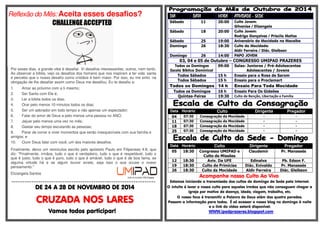 Reflexão do Mês: Aceita esses desafios? 
Por esses dias, a grande vibe é desafiar. Vi desafios interessantes, outros, nem tanto. 
Ao observar a bíblia, vejo os desafios dos homens que nos inspiram a ter vida santa 
e percebo que o nosso desafio como cristãos é bem maior. Por isso, eu me sinto na 
obrigação de lhe desafiar assim como Deus me desafiou. Eu te desafio a: 
1. Amar ao próximo com a ti mesmo; 
2. Ser Santo com Ele é; 
3. Ler a bíblia todos os dias; 
4. Orar pelo menos 10 minutos todos os dias; 
5. Ser um adorador em todo tempo e não apenas um espectador; 
6. Falar do amor de Deus a pelo menos uma pessoa no ANO; 
7. Jejuar pelo menos uma vez no mês; 
8. Gastar seu tempo escutando as pessoas; 
9. Parar de correr e viver momentos que serão inesquecíveis com sua família e 
amigos; e 
10. Ouvir Deus falar com você, um dos maiores desafios. 
Finalmente, deixo um versículos escrito pelo apóstolo Paulo em Filipenses 4:8, que 
diz: "Finalmente, irmãos, tudo o que é verdadeiro, tudo o que é respeitável, tudo o 
que é justo, tudo o que é puro, tudo o que é amável, tudo o que é de boa fama, se 
alguma virtude há e se algum louvor existe, seja isso o que ocupe o vosso 
pensamento." 
Elizangela Santos 
================================================================= 
DDDDEEEE 22224444 A 22228888 DDDDEEEE NNNNOOOOVVVVEEEEMMMMBBBBRRRROOOO DDDDEEEE 2222000011114444 
CCCCRRRRUUUUZZZZAAAADDDDAAAA NNNNOOOOSSSS LLLLAAAARRRREEEESSSS 
VVVVaaaammmmoooossss ttttooooddddoooossss ppppaaaarrrrttttiiiicccciiiippppaaaarrrr!!!! 
DDDDIIIIAAAA DAAAATTTTAAAA HHHHOOOORRRRAAAA AAAATTTTIIIIVVVVIIIIDDDDAAAADDDDEEEE - SSSSEEEEDDDDEEEE 
Sábado 11 20:00 Culto Jovem: 
Gilvanise / Elizangela 
Sábado 18 20:00 Culto Jovem: 
Rodrigo Gonçalves / Priscila Matias 
Sábado 25 19:00 Aniversário da Mocidade na Macaíba 
Domingo 26 18:30 Culto da Mocidade: 
Aldir Ferreira / Diác. Gleibson 
Domingo 26 14:00 PAPO JOVEM 
03, 04 e 05 de Outubro – CONGRESSO UMIPAD PRAZERES 
Todos os Domingos 
Escola Bíblica Dominical 
09:00 Salas: Juniores / Pré-Adolescentes 
Adolescentes / Jovens 
Todos Sábados 15 h Ensaio para o Rosa de Sarom 
Todos Sábados 15 h Ensaio para o Proclamart 
Todos os Domingos 14 h Ensaio Para Toda Mocidade 
Todos os Domingos 16 h Ensaio Para Os Gideões 
Quintas-Feiras 19:30 Culto de Benção, Libertação e Família 
Data Horário Culto Dirigente Pregador 
04 07:30 Consagração da Mocidade - - 
11 07:30 Consagração da Mocidade - - 
18 07:30 Consagração da Mocidade - - 
25 07:30 Consagração da Mocidade - - 
Data Horário Culto Dirigente Pregador 
05 18:30 Congresso UMIPAD e 
Culto de Missões 
Claudemir Pr. Manassés 
12 18:30 Aviv. Da UFE Edinalva Pb. Edson F. 
19 18:30 Culto de Primícias Diác. Enivaldo Pr. Manassés 
26 18:30 Culto da Mocidade Aldir Ferreira Diác. Gleibson 
Acompanhe nosso Culto Ao Vivo 
Estamos iniciando a transmissão dos cultos de domingo da Sede pela Internet. 
O intuito é levar o nosso culto para aqueles irmãos que não conseguem chegar a 
igreja por motivo de doença, idade, viagem, trabalho, etc. 
O nosso foco é transmitir a Palavra de Deus além das quatro paredes. 
Passem a informação para todos. É só acessar o nosso blog no domingo à noite 
e o link do vídeo estará disponível: 
WWW.ipadprazeres.blogspot.com 
 