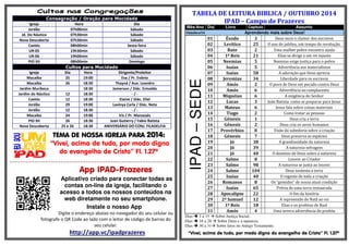 Consagração / Oração para Mocidade 
Igreja Hora Dia 
Jordão 07h00min Sábado 
Jd. Do Náutico 07h30min Sábado 
Nova Descoberta 07h30min Sábado 
Caetés 08h00min Sexta-feira 
UR-05 19h30min Sábado 
UR-06 19h00min Sábado 
PIO XII 08h00min Domingo 
Cultos para Mocidade 
Igreja Dia Hora Dirigente/Preleitor 
Macaíba 25 19:00 Eva / Pr. Evânio 
Macaíba 26 18:30 Thayná / Aux. Leandro 
Jardim Muribeca 18:30 Jamerson / Diác. Enivaldo 
Jardim do Náutico 12 18:30 - / - 
Caetés 12 18:30 Elaine / Diác. Eliel 
Jordão 29 19:00 Lavinya Carla / Diác. Neta 
Jordão 12 18:30 - / - 
Macaíba 24 19:00 Iris / Pr. Manassés 
PIO XII 26 18:30 Juan Gutierry / Fabio Batista 
Nova Descoberta 25 e 26 18:30 ANIVERSÁRIO DO CONJ. FILADELFIA 
TEMA DE TTTEEEMMMAAA DDDEEE NNNNOOOOSSSSSSSSAAAA IIIIGGGGRRRREEEEJJJJAAAA PPPPAAAARRRRAAAA 2222000011114444:::: 
“Vivei, acima de tudo, por modo digno 
do evangelho de Cristo” Fl. 1.27ª 
=-=-=-=-=-=-=-=-=-=-=-=-=-=-=-==-=-=-=-=-=-=-=-=-=-=-=-=-=-=-=-=-=-=-=-=-=-=-=-=-=-=-==-=-=-=-=-=-=-=-=-=-=-=-=-=-=-= 
App IPAD-Prazeres 
Aplicativo criado para conectar todas as 
contas on-line da igreja, facilitando o 
acesso a todos os nossos conteúdos na 
web diretamente no seu smartphone. 
Instale o nosso App 
Digite o endereço abaixo no navegador do seu celular ou 
fotografe o QR Code ao lado com o leitor de código de barras do 
seu celular. 
http://app.vc/ipadprazeres 
TABELA DE LEITURA BIBLICA / OUTUBRO 2014 
IPAD – Campo de Prazeres 
Mês/Ano Dia Livro Capitulo Assunto 
Outubro/14 Aprendendo mais sobre Deus! 
IPAD – SEDE 
01 
Êxodo 
3 
Deus ouve o clamor dos escravos 
02 
Levítico 
25 
O ano do jubileu, um tempo de revolução. 
03 
Rute 
2 
Uma mulher pobre encontra ajuda 
04 
1º Reis 
21 
Elias se dirige a um rei injusto 
05 
Neemias 
5 
Neemias exige justiça para o pobre 
06 
Isaías 
5 
Advertência aos materialistas 
07 
Isaías 
58 
A adoração que Deus aprecia 
08 
Jeremias 
34 
Liberdade para os escravos 
09 
Amós 
2 
O povo de Deus em pecado contra Deus 
10 
Amós 
6 
Advertência ao complacente 
11 
Miquéias 
6 
A exigência do Senhor 
12 
Lucas 
3 
João Batista: como se preparar para Jesus 
13 
Mateus 
6 
Jesus fala sobre coisas materiais 
14 
Tiago 
2 
Como tratar as pessoas 
15 
Gênesis 1 Deus cria a terra 
16 
Gênesis 2 Deus cria os seres humanos 
17 
Provérbios 8 Visão da sabedoria sobre a criação 
18 
Gênesis 7 Deus preserva as espécies 
19 
Jó 38 A grandiosidade da natureza 
20 
Jó 39 A natureza selvagem 
21 
Jó 40 O domínio de Deus sobre a natureza 
22 
Salmo 8 Louvor ao Criador 
23 
Salmo 98 A natureza se junta ao louvor 
24 
Salmo 104 Deus sustenta a terra 
25 
Isaías 40 O regente de toda a criação 
26 
Romanos 8 Os “gemidos” de nossa atual condição 
27 
Isaías 65 Prévia de uma terra restaurada 
28 
Apocalipse 22 O fim da história 
29 
2º Samuel 12 A repreensão de Natã ao rei 
30 
1º Reis 18 Elias e os profetas de Baal 
31 
Amós 4 Uma severa advertência do profeta 
Dias  1 a 15  Sobre Justiça Social; 
Dias  16 a 28  Sobre Deus e a natureza; 
Dias  30 a 31 Sobre fatos no Antigo Testamento. 
“Vivei, acima de tudo, por modo digno do evangelho de Cristo” Fl. 1.27ª 
