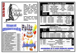 Escala de Cultos da SEDE
                                      Todos      nós       devemos               DataHorário        Culto              Dirigente        Pregador
                                      participar do Círculos de                  01  09:00    Culto de Missões          Dorinha         Diác. Almir




                                                                      Domingo
                                      oração, pois a Bíblia é cheia              08  18:30      Aviv. da UFE             Eliude       Pb. Lucivaldo
                                      de passagens relatando a                   15  18:30   Culto das Primícias       Diác. Eliel    Pr. Manasses
                                      importância das orações,                   22  18:30   Culto da Mocidade      Antonio Kledson   Euclides Neto
                                      bem como de fiéis que se                   29  18:30     Aniversário do            Peter        Pr. Manasses
                                      reuniam para orar e onde                                 Grupo Gideões
                                      Deus      operava      nesses             Domingo             09:00 - Escola Bíblica Dominical - E.B.D.
                                      lugares.                                  Segunda            Ensaio do Coral - 19h30min – Luiz e Enos

                                      Confira as datas dos círculos   Data       Horário        Culto               Dirigente           Pregador
                                      de orações nas nossas           03          19:30      Aviv. da UFE          Dayse Passos       Diác. Imar A.
                                      igrejas e venha orar junto      10          19:30      Aviv. da UFE              Evodia             Diác. Jair




                                                                                                                                                       Terça
                                      conosco!!!                      17          19:30      Aviv. da UFE         Cristina Ramos
                                                                                                                               Diác. Almir
                                                                      24          19:30      Aviv. da UFE          Socorro Souza
                                                                                                                              Diác. Cláudio
                                                                      31          19:30      Aviv. da UFE         Tatiana Oliveira
                                                                                                                               Diác. Sérgio
 *************************************************************                                                                  Candeias
                                                                                     Consagração promovida pela U.F.E. – 7h30min
                                                                                                           Quarta
                                                                                              Circulo de Oração                        9 ás 16 h
                                                                                        Evangelismo e Visita nos lares                   19 h
                                                                                 Quinta       Culto de Benção, Libertação e Família   19h30min
                                                                                 Sexta                    Culto nos Lares             19h30min

OBREIROS ANIVERSARIANTES:                                                        Data Horário         Culto                   Dirigente       Pregador




                                                                      Sábado
DIÁC. GENALDO EMIDIO        04/07                                                 07   07:30 Consagração p/ Mocidade           Heitor           Pedro
                                                                                  14   07:30 Consagração p/ Mocidade           Jaiane        Antonio K.
PB. JOSÉ WANDERLEY          09/07                                                 21   07:30 Consagração p/ Mocidade          Fernanda      Tatyane Cruz
PB. MÓRRAMOS MARIANO        10/07                                                 28   07:30 Consagração p/ Mocidade            Ananias       Gilvanise
AUX. ROMERO TIMÓTEO         12/07
                                                                      Data Horário                Culto            Dirigente              Pregador




                                                                                                                                                       Sábado
PR. EVANIO PESSOA           14/07                                      07 19:00                              Gincana Bíblica
AUX. FRANCISCO TORRES       14/07                                      14 19:30               Aniversário da    Congregação em             Caetés
                                                                       21 19:30                             Culto do Amigo
PB. JOÃO MARIA              16/07                                      28 19:00            Aniversário do Grupo       Alexandre               -
DIÁC. CARMÉLIO MINERVINO    16/07                                                                Gideões
AUX. JOSÉ BONIFÁCIO         22/07                                                                  DIAS 28 E 29 DE JULHO
AUX. PAULO ANDERSON         24/07                                      ANIVERSÁRIO DE 13 ANOS DOGRUPO GIDEÕES
PB. JOSÉ HERCULANO          25/07                                                 SERÁ UMA NOITE DE MUITO LOUVOR E ADORAÇÃO
 