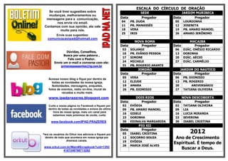 ESCALA DO CÍRCULO DE ORAÇÃO
   Se você tiver sugestões sobre                                  SEDE                 JARDIM MURIBECA
   mudanças, melhoramentos ou
  mensagens para a comunicação,                       Data        Pregador        Data       Pregador
        nos envie via email.                          04     PB. DUDA              05    LOURDINHA
 Contamos com sua opinião, ela vale                   11     PR. MANASSÉS          12    JOSENITA
          muito para nós.                             18     VERA                  19    PB. AMARO MANOEL
                                                      25     IRIS                  26    AMARO JERÔNIMO
          Envie suas sugestões:
   comunicacaoipad@hotmail.com
                                                               NOVA ROMA                    MACAIBA
                                                      Data        Pregador        Data        Pregador
                                                       03    SOLANGE               06    DIÁC. ONÉSIO RICARDO
                Dúvidas, Conselhos,
                                                       10    PR. EVÂNIO PESSOA     13    DORINHA
              Busca por uma palavra ,
                                                       17    SIMONE                20    DIÁC. AÉCIO
                 Fale com o Pastor.
        Envie um e-mail e converse com ele:            24    MICHELE               27    DIÁC. CARMÉLIO
            prmanassessantos@ig.com.br                 31    PB. ROGERIO ARANTE
                                                                 JORDÃO               JARDIM DO NAUTICO
                                                      Data         Pregador       Data       Pregador
    Acesse nosso blog e fique por dentro de            05    VERA                  06    PB. DIONISIO
      todas as novidades da nossa igreja,              12    ELIUDE                13    PB. ROGERIO
      festividades, mensagens, enquetes,               19    AMARA                 20         ANIVERSÁRIO
    fotos de eventos, rádio on-line, mural de          26    PB. DIONISIO          27    TATIANA OLIVEIRA
              recados e muito mais.
    www.ipadprazeres.blogspot.com                               DOIS RIOS                NOVA DESCOBERTA
                                                      Data        Pregador        Data         Pregador
    Curta a nossa página no Facebook e fiquem por      02    EVÓDIA                02    TATIANA OLIVEIRA
    dentro de todas as novidades e avisos de ultima    09    PB. AMARO MANOEL      09    LIA
       hora de nossa igreja, mais um canal para
                                                       16    GISELE                16    LUCIA MIRANDA
       estarmos mais próximos de vocês, curta:
                                                       23    DORINHA               23    SEVERINA
      www.facebook.com/IPAD.PRAZERES                   30    EDINALVA MARGARIDA    30    ISABEL CRISTINA
                                                                 PIO XII

Para os usuários do Orkut nos adicione e fiquem por
                                                      Data
                                                       05
                                                                   Pregador
                                                             ISABEL CRISTINA                2012
 dentro de todo que acontece em nossa igreja por       12    SOCORRO SOUZA         Ano de Crescimento
                  diversos canais.                     19    EVÓDIA
                                                                                  Espiritual. É tempo de
                                                       26    MARIA JOSÉ ALVES
 www.orkut.com.br/Main#Scrapbook?uid=1292
             4167246796713282
                                                                                     Buscar a Deus.
 