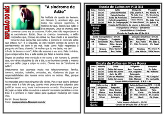 “A síndrome de                                         Escala de Cultos em PIO XII
                                                                                   Data   Horário           Culto               Dirigente       Pregador
                                          Adão”




                                                                         Domingo
                                                                                   01     18:30        Culto de Missões     Diác. Daniel F. Pb. Amaro M.
                                                                                   08     18:30         Ceia do Senhor        Pb. João Cruz   Pb. Wanderley
                                   Na história da queda do homem,                  15     18:30       Culto de Primícias      Josiane Cruz     Pb. Arlindo C.
                                   em Gênesis 3, acontece algo que                 22     18:30       Culto Evangelístico    Tatiana Oliveira Pb. João Cruz
                                   todos nós sempre repetimos. A                   29     18:30      Aniv. Da Congregação Pb. Amaro Manoel Pr. Evânio P.
                                   história diz que, depois que Adão e             Domingo            Ensaio do Ministério de Louvor e Adoração – 11:30
                                   Eva pecaram, Deus os chamou para                 Terça                     Evangelismo e Visitas – 19h30min
      conversar como era de costume. Porém, eles não responderam e                  Quinta                         Escola Bíblica – 19h30min

      se esconderam. Então, Deus os chamou novamente, e Adão                        Quinta                     Circulo de Oração das 13 Às 16 h

      respondeu que, porque ele estava nu, teve medo e se escondeu.                  Culto Evangelístico – 19:30                    Oração e Doutrina – 19:30
      Deus faz duas perguntas para Adão, a primeira é: como ele sabia              Data   Dirigente     Pregador                 Data Dirigente       Pregador
                                                                                    04    Janicleide Aux. Fábio B.                06   Aux. Fabio    Pb. João C.




                                                                         Quarta
que estava nu? E a segunda, se eles haviam comido da árvore do




                                                                                                                        Sexta
                                                                                    11      Débora     Diác. Sergio               13 Diác. Fernando Pb. Izael
conhecimento do bem e do mal. Note como Adão respondeu à                                                 Candeias
pergunta de Deus, dizendo: “A mulher que tu me deste, me deu                        18      Grayce    Diác. Daniel F.             20    Timóteo   Pb. Amaro M.
o fruto da árvore e comi”. Adão não assume o seu erro. Pelo contrário,              25     Ernando      Aux. Isaias               27   Ana Mércia Kátia Santos
joga a culpa sobre Eva, e esta acaba por fazer a mesma coisa.
Depois de analisar este versículo e ver como o ser humano é, percebi
que, em várias situações do dia a dia, o ser humano comete o mesmo
erro que Adão: joga a culpa no outro. Chamo isso de “síndrome de                          Escala de Cultos em Nova Roma
Adão”.                                                                             Data   Horário         Culto             Dirigente         Pregador




                                                                         Domingo
Infelizmente isso acontece muito nos relacionamentos: família,                     01     18:30     Culto de Louvor      Aux. Francisco        Pr. João
namoro, estudos, trabalho, amizades, etc. Gostamos de jogar as                     08     18:30     Culto de Louvor       Aux. Augusto       Pb. Roberto
                                                                                   15     18:30       Aviv. da UFE          Solangela              -
responsabilidades dos nossos erros sobre os outros. Mas, porque                    22     18:30     Culto de Missões       Diác. Osmar       Pb. Ezequiel
fazemos isso?                                                                      29     18:30     Culto de Louvor       Diác. Manoel      Pb. Lucivaldo
As respostas para esta pergunta são várias. Mas o que quero destacar               Domingo                  Escola Bíblica Dominical - E.B.D – 9h
neste texto é o fato de que, quanto mais procurarmos culpados para                      Culto no Lar – 19:30              Culto de Doutrina/UFE – 19:30
justificar nosso erro, mais continuaremos errando. Precisamos parar      Segunda   Data Dirigente      Pregador          Data Dirigente       Pregador




                                                                                                                        Quinta
de jogar a culpa sobre os outros e assumir os nossos pecados e erros.               02     Carla     Diác. Osmar          05 Aux. Ademir        Yana
Este é o primeiro e maior passo para qualquer mudança em nossa                      09     Gleice    Aux. Rinaldo         12       Carla     Pb. João M.
                                                                                    16    Maria S. Diác. Amaro J.         19 Diác. Amaro J. Pr. Evânio
vida.
                                                                                    23     Gilvan      Solangela          26       Marli      Pb. Duda
Por Pr. Bruno Bacelar                                                               30        -            -
Fonte: nopapocabeca.blogspot.com.br                                                Quarta                    Culto Jovem e Infantil – 19:30
                                                                                   Quinta                   Circulo de Oração das 13 Às 16 h
 