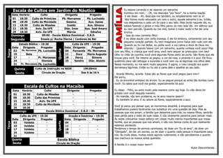 Escala de Cultos em Jardim do Náutico                                                  Eu estava correndo e de repente um estranho
                                                                                                  trombou em mim: - Oh, me desculpe "por favor", foi a minha reação.
          DataHorário        Culto              Dirigente          Pregador
                                                                                                   E ele disse: - Ah, desculpe-me também, eu simplesmente nem te vi!
Domingo

          01   18:30  Culto de Primícias     Pb. Morramos        Pb. Lucivaldo                     Nós fomos muito educados um com o outro, aquele estranho e eu. Então,
          08   18:30  Culto da Mocidade          Gessica          Aux. Isaias                     nos despedimos e cada um foi para o seu lado. Mais tarde naquele dia, eu
          15   18:30   Culto de Missões          Inaldo          Aux. Silvano                     estava fazendo o jantar e meu filho parou do meu lado tão em silêncio que
          22   18:30     Aviv. Da UFE          Diác. Imar     Aux. José Amaro                     eu nem percebi. Quando eu me virei, tomei o maior susto e lhe dei uma
          29   18:30     Aviv. Da UFE            Márcia            Ednalva                        bronca.
          Domingo             09:00 - Escola Bíblica Dominical - E.B.D.                           - Saia do meu caminho filho!
          Segunda            Ensaio p/ Rocha Eterna / Cantores do Rei                             E eu disse aquilo com certa braveza. E ele foi embora, certamente com seu
                                                                                                  pequeno coração partido. Eu nem imaginava como havia sido rude com ele.
                 Estudo Bíblico – 19:30                       Culto da UFE – 19:30                Quando eu fui me deitar, eu podia ouvir a voz calma e doce de Deus me
          Data      Dirigente     Pregador               Data Dirigente     Pregador              dizendo: - Quando falava com um estranho, quanta cortesia você usou! Mas



                                                Quarta
Terça




           03      Pb. Morramos Pb. Lucivaldo            04   Fernanda Pb. Morramos       com seu filho, a criança que você ama, você nem sequer se preocupou com isso!
           10          Bete           -                  11     Dora     Maria Augusta    Olhe no chão da cozinha, você verá algumas flores perto da porta. São flores que ele
           17            -      Pr. Manasses             18     Dercy       Simone        trouxe para você. Ele mesmo as pegou; a cor-de-rosa, a amarela e a azul. Ele ficou
           24            -         Dionizia              25    Sandra     Diác. Aluizio   quietinho para não estragar a surpresa e você nem viu as lágrimas nos olhos dele.
           31     Pr. Morramos Pb. Lucivaldo                                              Nesse momento, eu me senti muito pequena. E agora, o meu coração era quem
                                                                                          derramava lágrimas. Então eu fui até a cama dele e ajoelhei ao seu lado.
            Quinta           Culto de Instrução na SEDE              19h30min
            Sexta                 Círculo de Oração                 Das 9 às 16 h
                                                                                          - Acorde filhinho, acorde. Estas são as flores que você pegou para mim?
                                                                                          Ele sorriu,
                                                                                          - Eu as encontrei embaixo da árvore. Eu as peguei porque as achei tão bonitas como
                                                                                          você!. Eu sabia que você iria gostar, especialmente da azul.
                    Escala de Cultos na Macaíba
           Data Horário        Culto            Dirigente         Pregador                Eu disse: - Filho, eu sinto muito pela maneira como agi hoje. Eu não devia ter
                                                                                          gritado com você daquela maneira.
Domingo




           01   18:30    Culto de Missões           -                 -
           08   18:30   Culto das Primícias         -                 -                   - Ah mamãe, não tem problema, eu te amo mesmo assim!!
                                                                                          - Eu também te amo. E eu adorei as flores, especialmente a azul.
           15   18:30      Aviv. Da UFE             -                 -
           22   18:30   Culto da Mocidade           -                 -
                                                                                          Você já parou pra pensar que, se morrermos amanhã, a empresa para qual
           29   18:30
                                                                                          trabalhamos poderá facilmente nos substituir em uma questão de dias. Mas as
           Domingo              Escola Bíblica Dominical - E.B.D – 9h
                                                                                          pessoas que nos amam, a família que deixamos para trás, os nossos filhos, sentirão
               Culto da UFE – 19:30                         Oração e Doutrina – 19:30     essa perda para o resto de suas vidas. E nós raramente paramos para pensar nisso.
          Data   Dirigente    Pregador                   Data Dirigente      Pregador     Às vezes colocamos nosso esforço em coisas muito menos importantes que nossa
                                                                                          família, que as pessoas que nos amam, e não nos damos conta do que realmente
                                                Quarta




           03     Valdete         -                      04                -
Terça




           10     Valdete         -                      11        -             -        estamos perdendo.
           17     Valdete         -                      18        -             -        Perdemos o tempo de sermos carinhosos, de dizer um "Eu te amo", de dizer um
           24     Valdete         -                      25        -             -        "Obrigado", de dar um sorriso, ou de dizer o quanto cada pessoa é importante para
           31                                                                             nós. Ao invés disso, muitas vezes agimos rudemente, e não percebemos o quanto
                                                                                          isso machuca os nossos entes queridos.
          Quarta                                Escola Bíblica
          Sexta                                 Circulo de Oração                         A família é o nosso maior bem!!!
                                                                                                                                                           Autor Desconhecido
 