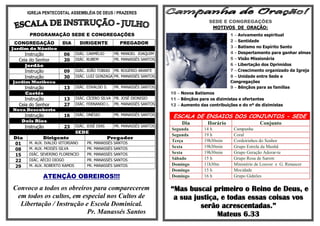 IGREJA PENTECOSTAL ASSEMBLÉIA DE DEUS / PRAZERES
                                                                                         SEDE E CONGREGAÇÕES
                                                                                          MOTIVOS DE ORAÇÃO:
       PROGRAMAÇÃO SEDE E CONGREGAÇÕES                                                             1 – Avivamento espiritual
                                                                                                   2 – Santidade
 CONGREGAÇÃO         DIA         DIRIGENTE          PREGADOR
Jardim do Náutico                                                                                  3 – Batismo no Espírito Santo
     Instrução        06      DIÁC. CARMÉLIO      PB. MANOEL JOAQUIM                               4 – Despertamento para ganhar almas
  Ceia do Senhor      20      DIÁC. RUBEM         PR. MANASSÉS SANTOS                              5 – Visão Missionária
     Jordão                                                                                        6 – Libertação dos Oprimidos
     Instrução        09      DIÁC. JOÃO TOBIAS PB. ROGÉRIO ARANTE                                 7 – Crescimento organizado da Igreja
     Instrução        30      DIÁC. LUIZ GONZAGA PR. MANASSÉS SANTOS                               8 – Unidade entre Sede e
Jardim Muribeca                                                                                    Congregações
     Instrução        13      DIÁC. EDVALDO S.    PR. MANASSÉS SANTOS                              9 – Bênçãos para as famílias
     Caetés                                                             10 – Novos Batismos
     Instrução        13      DIÁC. CÍCERO SILVA PB. JOSÉ DIONISIO      11 – Bênçãos para os dizimistas e ofertantes
  Ceia do Senhor      27      DIÁC. FERNANDO L. PR. MANASSÉS SANTOS     12 – Aumento das contribuições e do nº de dizimistas
Nova Descoberta
    Instrução         16      DIÁC. ONÉSIO        PR. MANASSÉS SANTOS
                                                                         ESCALA DE ENSAIOS DOS CONJUNTOS - SEDE
   Dois Rios                                                                 Dia         Horário                  Conjunto
    Instrução         23      DIÁC. JOSÉ DIAS     PR. MANASSÉS SANTOS
                                                                        Segunda        14 h          Campanha
                              SEDE
                                                                        Segunda        19 h          Coral
Dia          Dirigente                          Pregador
      M. AUX. IVALDO VITORIANO     PR. MANASSÉS SANTOS
                                                                        Terça          19h30min      Cordeirinhos do Senhor
01
      M. AUX. MOISÉS SILVA         PR. MANASSÉS SANTOS                  Sexta          19h30min      Grupo Estrela da Manhã
08
      DIÁC. SEVERINO FLORENCIO     PR. MANASSÉS SANTOS                  Sexta          19h30min      Grupo Geração Adorar-te
15
      DIÁC. AÉCIO DIOGO            PR. MANASSÉS SANTOS                  Sábado         15 h          Grupo Rosa de Sarom
22
29    M. AUX. ROBERTO RAMOS        PR. MANASSÉS SANTOS                  Domingo        11h30m        Ministério de Louvor e G. Renascer
                                                                        Domingo        15 h          Mocidade
             ATENÇÃO OBREIROS!!!                                        Domingo        16 h          Grupo Gideões

Convoco a todos os obreiros para comparecerem                           “Mas buscai primeiro o Reino de Deus, e
 em todos os cultos, em especial nos Cultos de                           a sua justiça, e todas essas coisas vos
  Libertação / Instrução e Escola Dominical.                                     serão acrescentadas.”
                          Pr. Manassés Santos                                         Mateus 6.33
 