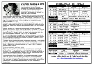 O amor aceita o erro                                             PROGRAMAÇÃO                  EM         JORDÃO
                                   O perdão está intimamente ligado à                                                  Domingo
                                   misericórdia, porém não deve jamais ser
                                                                                       Data Horário          Culto          Dirigente             Pregador
                                   confundido com tolerância ou permissividade
                                   em relação ao pecado. Deus perdoará ou               04 18:30          Aviv. Da UFE               -                -
                                   condenará o pecador, dependendo de sua               11   18:30       Ceia do Senhor      Aux. Mauricio        Pb. Paulo
                                   atitude diante da mensagem de Salvação. Ele,
                                   porém, não aceita a iniqüidade.                      18   18:30      Culto de Missões        Verônica          Pb. Paulo
                                     O apóstolo Paulo escreveu aos romanos que o        25   18:30      Culto de Pregação           Kelly        Aux Eduardo
direito de vingança pertence a Deus. “A ninguém torneis mal por mal; procurai as        Domingo                9h            Escola Bíblica Dominical – E.B.D.
coisas honestas, perante todos os homens. Se for possível, quanto estiver em vós,
tende paz com todos os homens. Não vos vingueis a vós mesmos, amados, mas dai          Segunda-feira           Culto na casa do Diác. Geovânio
lugar à ira, porque está escrito: Minha é a vingança; eu recompensarei, diz o
Senhor” (Romanos 12.17-19).                                                                                     Terça-feira
Você pode estar se perguntando por que Deus é vingativo. Na verdade, somente           Data Horário       Culto          Dirigente                 Pregador
ele sabe a dose certa da punição. Se nós mesmos fôssemos os julgadores, iríamos         06   19:30  Culto de Pregação Aux. Mauricio                    -
nos exceder, pois faz parte da nossa natureza humana pagar o mal com o mal em
excesso.
                                                                                        13   19:30   Culto de Oração Maria socorro                     -
Entenda, também, que o perdão não é simplesmente abrir mão da vingança.                 20   19:30    Culto da UFE          Zita                       -
Algumas pessoas não se vingam, contudo, não libertam o pecador da sua condição          27   19:30  Culto de Pregação   Edna Maria                     -
de transgressor quando este se arrepende. Quem perdoa não usa o pecado do
outro para atacá-lo e castigá-lo sempre que deseja. Algumas pessoas usam isso                                        Quinta-feira
para envergonhar seus agressores. Esse é o pior tipo de vingança.                      Data   Horário         Culto            Dirigente        Pregador
Se você está disposto a perdoar alguém de verdade, deve esquecer o erro e não           01     19:30     Culto de Oração    Lucia Maria             -
atribuí-lo mais ao pecador. Não use o erro do seu próximo para castigá-lo no futuro.
Esquecer é deixar no passado o que aconteceu no passado e viver tudo o que o            08     19:30     Culto de Oração      Verônica              -
presente pode oferecer de melhor.                                                       15     19:30     Culto de Oração Aux. Ademir                -
Lembre-se de que o pecado prejudica as relações entre as pessoas e nossa relação        22     19:30     Culto de Oração       Ediane               -
com Deus. O ofendido se sente ferido e, às vezes, irado pela injustiça que sofreu. O
perdão proporciona cura espiritual ao relacionamento. Ainda que o pecador se            29     19:30     Culto de Oração      Pb. Paulo J.          -
recuse a se arrepender, não podemos deixar que a raiva, o ódio e a amargura            Quinta-feira                Circulo de Oração das 13 às 16 h
dominem nossos corações.                                                               Sexta-feira                          Estudo Bíblico
Devemos nos preparar para liberar perdão.
O primeiro passo é lembrar que nós mesmos somos pecadores e carentes do                                                    Sábado
perdão de Deus. “Porque todos pecaram e destituídos estão da glória de Deus”           Data Horário           Culto                  Dirigente      Pregador
(Romanos 3.23). Como seguidores de Cristo, o Pai já nos concedeu seu perdão no
                                                                                        31   19:00           Culto Jovem            Douglas             -
momento em que nos arrependemos de nossos pecados, no momento de nosso
batismo, de nossa confissão pública de fé (Marcos 1.4).                                  Sábado           7h30min        Consagração Promovida pela Mocidade
Deus nos perdoou de uma grande dívida, nos concedendo a salvação. Por que,
então, não agiríamos da mesma forma para com nosso próximo? Certamente                     Acesse o Blog do Grupo de Ação Social - Jordão:
podemos perdoar as pessoas que nos devem muito menos do que devíamos para o                       www.ipadacaosocial.blogspot.com
Pai. “Antes sede uns para com os outros benignos, misericordiosos, perdoando-vos
uns aos outros, como também Deus vos perdoou em Cristo” (Efésios 4.32).
Renato Collyer
 