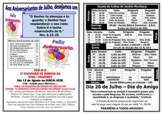 Escala de Cultos de Jardim Muribeca
                                                                                             Data Horário            Culto           Dirigente          Pregador




                                                                                  Domingo
                                                                                              03     18:30      Culto dos varões       Firmino         Diác. Duda
                                                                                              10     18:30        Culto Jovem           Cesar            Gleibson
                         “O Senhor te abençoe e te                                            17     18:30        Culto da UFE           Jair          Diác. Valter
                           guarde; o Senhor faça                                              24     18:30      Culto de Solene         Flavia            Milton
                                                                                              31     18:30      Culto de Missões        Milton        Diác. Enivaldo
                          resplandecer o seu rosto                                          Domingo              09:00 - Escola Bíblica Dominical - E.B.D.
                              Sobre ti e tenha                                              Segunda                     Ensaio do Cântico de Sião
                             misericórdia de ti.”                                 Data Horário                  Culto          Dirigente          Pregador




                                                                                                                                                                   Terça
                                Nm. 6.23-25                                        05           19:30      Culto de Pregação    Gabriel          Diác. Carneiro
                                                                                   12           19:30         Santa Ceia            -                   -
                                                                                   19           19:30      Culto de Pregação Diác. Carneiro       Diác. Duda
  Obreiros Aniversariantes de Julho
                                                                                   26           19:30      Culto de Pregação Diác. Duda            Sergio C.
    DIÁC. GENALDO EMIDIO
    PB. JOSÉ WANDERLEY
                                 04
                                 09
                                                                                             Quarta                   Culto Jovem e Infantil – 19:30
    PB. MÓRRAMOS MARIANO         10                                                          Quinta                  Circulo de Oração das 13 Às 16 h
    PB. EVÂNIO PESSOA            14
    M. AUX. FRANCISCO            14                                                          Data Horário             Culto             Dirigente       Pregador
    TORRES                                                                                    01  19:30           Culto da UFE           Elizama       Diác. Valter




                                                                                  Sexta
    PB. JOÃO MARIA               16
                                                                                              08  19:30           Culto da UFE            Flávia           Jair
    DIÁC. CARMÉLIO               16
    M.AUX. JOÃO BONIFÁCIO        22                                                           15  19:30           Culto da UFE          Madalena       Diác. Carneiro
    M. AUX. PAULO ANDERSON       24                                                           22  19:30           Culto da UFE            Cícera          Flávia
    PB. JOSÉ HERCULANO           25
                                                                                              29  19:30           Culto da UFE           Elizama          Milton

                        VEM AÍ O                                                  Data         Horário           Culto             Dirigente        Pregador




                                                                                                                                                                    Sábado
                                                                                     09            19:00           -                   -                -
              5º ENCONTRO DE HOMENS DA                                               16            19:00           -                   -                -
                    IPAD / PRAZERES                                                  23            19:00      ANIVERSARIO             DA            MOCIDADE
                                                                                     30            19:00       LOUVORZÃO              NA              SEDE
            Dia 13 de Agosto na IGREJA SEDE
                                                                                            Sábado               Escola Bíblica para as crianças – 15h
                 15h– estudo para Obreiros ...
       TEMA: OS DESAFIOS DO HOMEM NO SÉCULO XXI
DIVISA: “O SENHOR É CONTIGO VARÃO VALOROSO” Juízes 6.12b
                                                                                  Dia 20 de Julho – Dia do Amigo
   15h – estudo para Obreiros (Presbíteros, Diáconos e M. Auxiliares)                       “Para conhecermos os amigos é necessário passar pelo
     Preletor: Pr. Daniel Agra - Logo após jantar para os participantes.                      sucesso e pela desgraça. No sucesso, verificamos a
    18h30min – Grande Culto de gratidão juntamente com toda a igreja                          quantidade e, na desgraça, a qualidade.” Confúcio
                           (inclusive as mulheres).
Participação especial dos Grupos Masculinos de N. Roma, Jordão e N. Descoberta.                “ O homem de muitos amigos pode congratular-se,
  Faça sua inscrição com o seu Dirigente ou na Sede com o Diác. Ademir.                      mas há amigo mais chegado do que um irmão” Pv. 18.24b
              Varões, guardem essa data, será uma benção!!!
                                                                                                        PARABÉNS A TODOS AMIGOS!!!
 