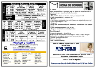 Escala de Cultos de Dois Rios
          Data Horário          Culto           Dirigente        Pregador
Domingo

          03    18:30       Aviv. Da UFE          Betânia           Nadja
          10    18:30     Culto de Missões      Diác. Carlos    Diác. Luiz de F.     O verbo
          17    18:30         Festividade         Maiara     Thamires
                                                                                     Numa escola em África a professora pede aos alunos que digam um verbo. O
          24    18:30     Culto das PrimíciasDiác. Luiz F.        -                  primeiro aluno pen sa um bocado e finalmente diz:
          31    18:30     Culto Ministerial Aux. Leandro   Diác. Carlos               - Bicicrete!
          Domingo            09:00 - Escola Bíblica Dominical - E.B.D.                - Não, bicicleta não é um verbo! Tu aí atrás, ora diz um verbo!
          Segunda                         Circulo de Oração                          O rapaz pensa um pouco e finalmente diz:
           Terça                      Ensaio para Comissão – 19 h                     - Prástico!
                                                                                      - Não! Plástico também não é um verbo! Tu aí ao pé da janela, diz um verbo!
Data Horário                 Culto          Dirigente        Pregador                O rapaz pensa um pouco e diz:




                                                                            Quinta
 07   19:30              Culto da UFE       Maria Dulce Aux. Wanderley                - Hospedar!
 14   19:30              Culto da UFE          Ceia       Dulce Maria                 - Muito bem! Hospedar é um verbo, sim senhor! Agora diz uma frase com esse
 21   19:30              Culto da UFE        Hedilene       Betânia                  verbo!
                                                                                     O rapaz pensa mais um pouco e por fim diz:
 28   19:30              Culto da UFE        Wladia       Nadja
                                                                                      - Hospedar da minha bicicrete são de prástico!
      Sexta-Feira                       Oração para Mocidade
                                                                                     Casal Zangado
          Dia   Horário          Culto            Dirigente      Pregador
           02    19:00         Santa Ceia      Pb. Herculano     Pb. Evânio          O casal estava zangado e não se falava.
Sábado




           09    19:00              -                -                -              No decorrer de uma viagem de carro um pouco maior, a mulher olha pela
           16    19:00    Aniv. Soldadinhos de      Ana         Pb. Herculano        janela, avista um conjunto de vacas, bois, burros e cavalos e diz:
                                 Cristo                                               - Aqueles não são parentes teus?
           23    19:00              -                -                -              O homem olha e diz:
           30    19:00     Aviv. da Mocidade     Eduarda        Pb. Herculano         - São... Sogros e cunhados!

                    FALE COM O PASTOR!                                                     Dias 08 e 22 de Julho – das 22 à 0h
                Dúvidas, Conselhos, Busca por uma palavra,                                             Igreja Sede
                            Fale com o Pastor.

                  Envie um e-mail e converse com ele:
                    prmanassessantos@ig.com.br                                                    MINI-VIGILIA
                              TELEFONES ÚTEIS
Polícia Militar          190           Delegacia da Mulher   3184-3352
                                                                                           Venha orar junto com nossos irmãos, grande será o
Polícia Civil            197           DETRAN                3184-8000
Bombeiros                193           Hemope                0800811535                              mover do Senhor neste lugar.
                                                                                     ¬¬¬¬¬¬¬¬¬¬¬¬¬¬¬¬¬¬¬¬¬¬¬¬¬¬¬¬¬¬¬¬¬¬¬¬¬¬¬¬¬¬¬¬¬¬¬¬¬¬¬¬¬¬¬¬¬¬¬¬¬¬¬¬¬¬¬¬¬¬¬¬¬¬¬¬¬¬¬¬¬¬¬¬¬¬¬¬¬¬¬¬¬¬¬¬¬¬¬¬¬¬¬¬¬¬¬¬¬¬¬¬¬¬

Consertos de Tel.        103           Metrô                 2102-8500
Aeroporto                3322-4188     Passaporte (PF)       3464-4949                                                Dia 27 e 28 de Agosto
Água e esgoto            0800810195    PROCON                08002811311
Correios                 3425-3856     SAMU                  192                      Congresso Geral da UMIPAD no SESI do Cabo
 