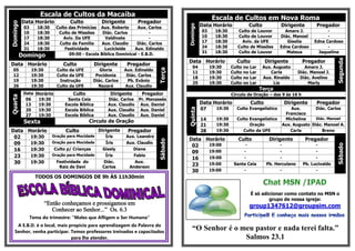 Escala de Cultos da Macaíba
                                                                                                        Escala de Cultos em Nova Roma
          Data Horário             Culto            Dirigente        Pregador
Domingo
                                                                                                  Data Horário                Culto          Dirigente         Pregador




                                                                                        Domingo
           03      18:30    Culto das Primícias Aux. Roberto       Aux. Carlos
           10      18:30     Culto de Missões     Diác. Carlos           -                        03     18:30      Culto de Louvor            Amaro J.             -
           17      18:30       Aviv. Da UFE        Valdinete             -                        10     18:30      Culto de Louvor          Diác. Manoel           -
           24      18:30     Culto da Família     Aux. Claudio    Diác. Carlos                    17     18:30        Aviv. da UFE              Giselia       Edna Cardoso
           31      18:30        Festividade        Lucicleide    Aux. Edinaldo                    24     18:30      Culto de Missões         Edna Cardoso           -
                                                                                                  31     18:30      Culto de Louvor             Mateus          Jaqueline
          Domingo                 09:00 - Escola Bíblica Dominical - E.B.D.




                                                                                                                                                                         Segunda
                                                                                        Data Horário               Culto              Dirigente          Pregador
Data Horário                    Culto             Dirigente     Pregador
                                                                                           04          19:30     Culto   no   Lar     Aux. Augusto        Amaro J.




                                                                               Terça
  05            19:30        Culto da UFE         Gloria       Aux. Edinaldo
                                                                                           11          19:30     Culto   no   Lar        Carla         Diác. Manoel J.
  12            19:30        Culto da UFE       Pocidonia       Diác. Carlos
                                                                                           18          19:30     Culto   no   Lar     Aux. Rinaldo      Diác. Avelino
  19            19:30         Instrução        Diác. Carlos     Pb. Evânio
                                                                                           25          19:30     Culto   no   Lar          Lia              Marly
  26            19:30        Culto da UFE        Nazaré        Aux. Claudio
                                                                                                                                    Terça
           Data Horário             Culto               Dirigente     Pregador                                   Círculo de Oração – das 9 às 16 h
Quarta




            06   19:30            Santa Ceia           Diác. Carlos Pr. Manassés
            13   19:30           Escola Bíblica        Aux. Claudio Aux. Daniel                   Data Horário                Culto              Dirigente     Pregador
                                                                                                  07     19:30     Culto Evangelístico            Aux.      Diác. Carlos




                                                                                        Quinta
            20   19:30           Escola Bíblica        Aux. Claudio Aux. Daniel
            27   19:30           Escola Bíblica        Aux. Claudio Aux. Daniel                                                                Francisco
                                                                                                  14     19:30     Culto Evangelístico         Micheline     Diác. Manoel
           Sexta                              Circulo de Oração
                                                                                                  21     19:30           Oração               Aux. Augusto Diác. Manoel A.
Data Horário                     Culto             Dirigente    Pregador                          28     19:30        Culto da UFE               Carla          Breno
 02   19:30                Oração para Mocidade       Íris      Aux. Leandro
                                                                                        Data Horário                Culto               Dirigente         Pregador



                                                                               Sábado
 09   19:30                Oração para Mocidade       Íris      Aux. Claudio
                                                                                         02   19:00                      -                   -                 -




                                                                                                                                                                         Sábado
 16   19:30                Culto p/ Crianças         Gisely        Diane
                                                                                         09   19:00                   -                      -                 -
 23   19:30                Oração para Mocidade       Íris         Fabio
                                                                                         16   19:00                   -                      -                 -
 30   19:30                  Festividade do          Diác.         Aux.
                                                                                         23   19:00               Santa Ceia           Pb. Herculano     Pb. Lucivaldo
                              Raiz de Davi           Carlos      Anderson
                                                                                         30   19:00                   -                      -                 -
                  TODOS OS DOMINGOS DE 9h ÀS 11h30min


                                                                                                                              É só adicionar como contato no MSN o
                                                                                                                                      grupo de nossa igreja:
                        “Então conheçamos e prossigamos em                                                                    group1347612@groupsim.com
                           Conhecer ao Senhor...” Os. 6.3
                Tema do trimestre: “Males que Afligem o Ser Humano”
    A E.B.D. é o local, mais propício para aprendizagem da Palavra do
   Senhor, venha participar. Temos professores treinados e capacitados
                                                                                           “O Senhor é o meu pastor e nada terei falta.”
                              para lhe atender.                                                           Salmos 23.1
 