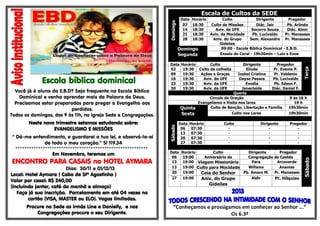 Escola bíblica dominical
Você já é aluno da E.B.D? Seja frequente na Escola Bíblica
Dominical e venha aprender mais da Palavra de Deus.
Precisamos estar preparados para pregar o Evangelho aos
perdidos.
Todos os domingos, das 9 às 11h, na igreja Sede e Congregações.
Neste novo trimestre estamos estudando sobre:
EVANGELISMO E MISSÕES
“ Dá-me entendimento, e guardarei a tua lei, e observá-la-ei
de todo o meu coração.” Sl 119.34
**********************************************************
Em Novembro, teremos um
ENCONTRO PARA CASAIS no HOTEL AYMARA
Dias: 30/11 e 01/12/13
Local: Hotel Aymara ( Cabo de Stº Agostinho )
Valor por casal: R$ 240,00
(incluindo jantar, café da manhã e almoço)
Faça já sua inscrição. Parcelamento em até 04 vezes no
cartão (VISA, MASTER ou ELO). Vagas limitadas.
Procure na Sede as irmãs Line e Danielly, e nas
Congregações procure o seu Dirigente.
Escala de Cultos da SEDE
Domingo
Data Horário Culto Dirigente Pregador
07 18:30 Culto de Missões Diác. Jair Pb. Arlindo
14 18:30 Aviv. da UFE Socorro Souza Diác. Almir
21 18:30 Aviv. da Mocidade Pb. Lucivaldo Pr. Manasses
28 18:30 Aniv. do Grupo
Gideões
Sem. Alexandre Pr. Manasses
Domingo
Segunda
09:00 - Escola Bíblica Dominical - E.B.D.
Ensaio do Coral - 19h30min – Luiz e Enos
Data Horário Culto Dirigente Pregador
Terça
02 19:30 Culto da colheita Eliude Pr. Evanio P.
09 19:30 Ações e Graças Izabel Cristina Pr. Valdenio
16 19:30 Aviv. da UFE Dayse Passos Pb. Lucivaldo
23 19:30 Aviv. da UFE Evodia Pb. Edson F.
30 19:30 Aviv. da UFE Janecleide Diác. Daniel F.
Quarta
Circulo de Oração 9 ás 16 h
Evangelismo e Visita nos lares 19 h
Quinta Culto de Benção, Libertação e Família 19h30min
Sexta Culto nos Lares 19h30min
Sábado
Data Horário Culto Dirigente Pregador
06 07:30 - - -
13 07:30 - - -
20 07:30 - - -
27 07:30 - - -
Data Horário Culto Dirigente Pregador
Sábado
06 19:00 Aniversário da Congregação de Caetés
13 19:00 Viagem Missionária Para Arcoverde
13 19:00 Culto para Mocidade Willams Ananias
20 19:00 Ceia do Senhor Pb. Amaro M. Pr. Manasses
27 19:00 Aniv. do Grupo
Gideões
Aldir Pr. Hilquias
“Conheçamos e prossigamos em conhecer ao Senhor ...”
Os 6.3ª
 