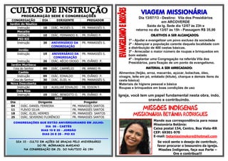 PROGRAMAÇÃO SEDE E CONGREGAÇÕES
CONGREGAÇÃO DIA DIRIGENTE PREGADOR
Jardim do Náutico
Instrução 16 DIÁC. MOISÉS S. PR. MANASSÉS S.
Macaíba
Instrução 10 DIÁC. FERNANDO R. PR. EVÂNIO P.
PIO XII
Instrução 26 ANIVERSÁRIO DA
CONGREGAÇÃO
PR. MANASSÉS S.
Jordão
Instrução 19 ANIVERSÁRIO DA
CONGREGAÇÃO
PR. MANASSÉS S.
Instrução 26 DIÁC. AÉCIO DIOGO PR. EVÂNIO P.
Jardim Muribeca
Ceia do Senhor 09 DIÁC. CARMÉLIO PB. AMARO M.
Caetés
Instrução 09 DIÁC. EDNALDO PR. EVÂNIO P.
Ceia do Senhor 30 DIÁC. ELIEL H. PR. MANASSÉS S.
Nova Descoberta
Instrução 12 AUXILIAR EDVALDO PB. EDSON F.
Dois Rios
Instrução 19 DIÁC. BENEDITO O. PR. EVÂNIO P.
SEDE
Dia Dirigente Pregador
04 DIÁC. DANIEL FERREIRA PR. MANASSÉS SANTOS
11 FLÁVIO SILVA PR. MANASSÉS SANTOS
18 DIÁC. ELIEL HERMES PR. MANASSÉS SANTOS
25 DIÁC. SEVERINO FLORÊNCIO PR. MANASSÉS SANTOS
VIAGEM MISSIONÁRIA
Dia 13/07/13 - Destino: Vila dos Presidiários
em ARCOVERDE
Saída da Ig. Sede dia 12/07 às 23h e
retorno no dia 13/07 às 15h - Passagem R$ 35,00
OBJETIVOS A SER ALCANÇADOS:
1º - Ajudar e evangelizar um povo excluso da sociedade
2º - Abençoar a população carente daquela localidade com
a distribuição de 400 cestas básicas.
3º - Arrecadar o maior número de roupas e brinquedos em
bom estado
4º - Implantar uma Congregação na referida Vila dos
Presidiários, para fixação de um ponto de evangelismo.
MATERIAL A SER ARRECADADO:
Alimentos (feijão, arroz, macarrão, açúcar, bolachas, óleo,
vinagre, leite em pó, enlatado (kitute), charque e demais itens da
cesta básica)
Materiais de higiene pessoal e básica
Roupas e brinquedos em boas condições de uso
Igreja, você tem um papel fundamental nesta obra, indo,
orando e contribuindo.
***********************************************************************************************************
Õ Í
Á Â
Mande sua correspondência para nossa
Missionária Betânia:
Caixa postal 154, Centro. Boa Vista-RR
CEP: 69301-970
E-mail: betaniaximokore@hotmail.com
Se você sente o desejo de contribuir,
favor procurar o tesoureiro da igreja.
Missões Indígenas, faça sua Parte –
Ore e contribua!!!
CONGREGAÇÕES QUE ESTÃO ANIVERSARIANDO EM JULHO:
DIA 06 – CAETÉS
DIAS 19 E 20 – JORDÃO
DIAS 26 E 28 – PIO XII
..............................................................................................................
DIA 10 – CULTO EM AÇÕES DE GRAÇAS PELO ANIVERSÁRIO
DO PB. MÓRRAMOS MARIANO
NA CONGREGAÇÃO EM JD. DO NÁUTICO ÀS 19H
 
