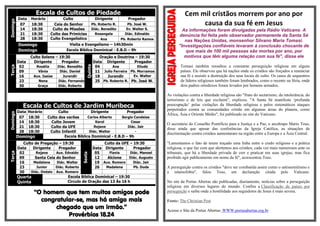 Escala de Cultos de PiedadeDomingo
Data Horário Culto Dirigente Pregador
07 18:30 Ceia do Senhor Pb. Roberto R. Pb. José W.
14 18:30 Culto de Missões Diác. Benedito Ev. Walter S.
21 18:30 Culto das Primícias Rosangela Diác. Edinaldo
28 18:30 Culto Evangelístico Ana Pb. Roberto Ramos
Domingo Visita e Evangelismo – 14h30min
Domingo Escola Bíblica Dominical - E.B.D – 9h
Terça
Culto Solene – 19:30
Quinta
Oração e Doutrina – 19:30
Data Dirigente Pregador Data Dirigente Pregador
02 Rosália Diác. Benedito 04 Ana Eliude
09 Vânia Diác. Daniel 11 Julio Ferreira Pb. Morramos
16 Aux. Isaias Jurandir 18 Jurandir Ev. Walter
23 Nena Diác. Fernando 25 Pb. Roberto R. Pb. José W.
30 Graça Diác. Roberto
Escala de Cultos de Jardim Muribeca
Domingo
Data Horário Culto Dirigente Pregador
07 18:30 Culto dos varões Carlos Alberto Sergio Candeias
14 18:30 Culto Jovem Karol Cesar
21 18:30 Culto da UFE Rejane Diác. Jair
28 18:30 Culto Infantil Diác. Walter -
Domingo Escola Bíblica Dominical - E.B.D – 9h
Terça
Culto de Pregação – 19:30
Sexta
Culto da UFE – 19:30
Data Dirigente Pregador Data Dirigente Pregador
02 Rejane Aux. Edvaldo 05 Flavia Diác. Manoel
09 Santa Ceia do Senhor 12 Alcione Diác. Augusto
16 Madalena Diác. Walter 19 Aux. Romero Diác. Jair
23 Junior Diác. Roberto 26 Madalena Pb. Duda
30 Diác. Onésio Aux. Romero
Quarta
Quinta
Escola Bíblica Dominical – 19:30
Circulo de Oração das 13 Às 16 h
“O homem que tem muitos amigos pode
congratular-se, mas há amigo mais
chegado que um irmão.”
Provérbios 18.24
Cem mil cristãos morrem por ano por
causa da sua fé em Jesus
As informações foram divulgadas pela Rádio Vaticano. A
denúncia foi feita pelo observador permanente da Santa Sé
nas Nações Unidas, monsenhor Silvano Maria Tomasi.
"Investigações confiáveis levaram à conclusão chocante de
que mais de 100 mil pessoas são mortas por ano, por
motivos que têm alguma relação com sua fé", disse ele
Tomasi também ressaltou a constante perseguição religiosa em alguns
países. Ele observou que há nações onde os cristãos são forçados a renunciar
sua fé e assistir a destruição dos seus locais de culto. Os casos de sequestros
de líderes religiosos também foram lembrados, como o recente na Síria, onde
dois padres ortodoxos foram levados por homens armados.
As violações contra a liberdade religiosa são "fruto do sectarismo, da intolerância, do
terrorismo e de leis que excluem", explicou. "A Santa Sé manifesta ‘profunda
preocupação’ pelas violações da liberdade religiosa e pelos sistemáticos ataques
perpetrados contra as comunidades cristãs em algumas áreas do planeta, como
África, Ásia e Oriente Médio", foi publicado no site do Vaticano.
O secretário do Conselho Pontifício para a Justiça e a Paz, o arcebispo Mario Toso,
disse ainda que apesar das conferências da Igreja Católica, as situações de
discriminação contra cristãos aumentaram na região entre a Europa e a Ásia Central.
"Lamentamos o fato de terem traçado uma linha entre o credo religioso e a prática
religiosa, o que faz com que alertemos aos cristãos, cada vez mais numerosos ante os
tribunais, que há a liberdade privada de crer e praticar em suas igrejas, mas fica
proibido agir publicamente em nome da fé", acrescentou Toso.
A perseguição contra os cristãos "deve ser combatida assim como o antissemitismo e
a islamofobia", falou Toso, em declaração citada pelo Vaticano.
No site da Portas Abertas são publicadas, diariamente, notícias sobre a perseguição
religiosa em diversos lugares do mundo. Confira a Classificação de países por
perseguição e saiba onde a hostilidade aos seguidores de Jesus é mais severa.
Fonte: The Christian Post
Acesse o Site da Portas Abertas: WWW.portasabertas.org.br
 