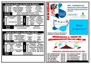 Escala de Cultos em Jardim do NáuticoDomingo
Data Horário Culto Dirigente Pregador
07 18:30 Culto de Primícias Pb. Morramos Diác. Aluizio
14 18:30 Culto da Mocidade Ana Paula Diác. Ednaldo
21 18:30 Culto de Missões Aux. Inaldo Silvano
28 18:30 Aviv. Da UFE Lauridete Pb. Lucivaldo
Domingo 09:00 - Escola Bíblica Dominical - E.B.D.
Segunda Ensaio p/ Rocha Eterna / Cantores do Rei
Terça
Culto de Oração – 19:30
Quarta
Culto da UFE – 19:30
Data Dirigente Pregador Data Dirigente Pregador
02 - Dionizia 03 Oneide Pb. Morramos
09 - Ednalva 10 Diác. Imar Pr. Manasses
16 Diác. Moises Pr. Manasses 17 Dercy Diác. Carmelo
23 - Roberta 24 Dionizia Simone
30 - Pb. Morramos 31 Márcia Lia
Quinta Culto de Instrução na SEDE 19h30min
Sexta Círculo de Oração Das 9 às 16 h
Escala de Cultos na Macaíba (UR-06)
Domingo
Data Horário Culto Dirigente Pregador
07 18:30 Culto das Primícias - -
14 18:30 Culto de Missões Leandro Ozeas
21 18:30 Aviv. Da UFE Nete Iris
28 18:30 Culto da Mocidade Thayna Nayara
Domingo Escola Bíblica Dominical - E.B.D – 9h
Terça
Oração e Doutrina – 19:30
Quarta
Culto da UFE – 19:30
Data Dirigente Pregador Data Dirigente Pregador
02 Bete Diác. Daniel 03 Aux. João W. Diác. Daniel
09 Luzia Nete 10 Santa Ceia do Senhor
16 Nazaré - 17 Leandro Aux. Roberto
23 Maria Luiza Diác. Claudio 24 Aux. Roberto Diác. Claudio
30 Diany Ubirajara 31 Aux. João W. Diác. Daniel
Quarta
Sexta
Escola Bíblica
Circulo de Oração
*Frascos de vidro de café solúvel ou
Maionese, com tampa rosqueável.
OBREIROS ANIVERSARIANTES DO MÊS:
Diác. Genaldo Emílio Dia 04 Aux. Romero Andrade Dia 12
Pb. José Wanderley Dia 09 Pr. Evânio Pessoa Dia 14
Pb. Morramos M. Dia 10 Aux. Francisco Torres Dia 14
Diác. Carmélio Dia 16 Aux. João Bonifácio Dia 22
Pb. João Maria Dia 16 Aux. Paulo Anderson Dia 25
Pb. Herculano Silva Dia 25
 