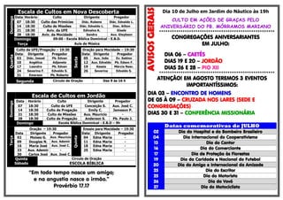 Escala de Cultos em Nova DescobertaDomingo
Data Horário Culto Dirigente Pregador
07 18:30 Culto das Primícias Diác. Rubens Diác. Ednaldo L.
14 18:30 Culto de Missões Diác. Ednaldo L. Diac. Ailton
21 18:30 Aviv. da UFE Edinalva A. Gisele
28 18:30 Aviv. da Mocidade Sandra Aux. Gleybson
Domingo 09:00 - Escola Bíblica Dominical - E.B.D.
Terça Aula de Música
Quarta
Culto da UFE/Pregação – 19:30
Sexta
Oração para Mocidade – 19:30
Data Dirigente Pregador Data Dirigente Pregador
03 Diác. Josuel Pb. Edvan 05 Aux. João Ev. Sabino
10 Angélica Adjanete 12 Aux. Edvaldo Pb. Edson F.
17 Leandro Pb. Edvan 19 Kessia Márcia Nasc.
24 Severina F. Edvaldo S. 26 Severina Edvaldo S.
31 Emerson Pb. Roberto
Segunda Círculo de Oração Das 9 às 16 h
Escala de Cultos em Jordão
Domingo
Data Horário Culto Dirigente Pregador
07 18:30 Culto da UFE Conceição S. Aux. José C.
14 18:30 Culto de Pregação Emily C. Jameson P.
21 18:30 Culto de Missões Aux. Mauricio -
28 18:30 Culto de Pregação Anderson S. Pb. Paulo J.
Domingo Escola Bíblica Dominical - E.B.D – 9h
Terça
Oração – 19:30
Quinta
Ensaio para Mocidade – 19:30
Data Dirigente Pregador Data Dirigente Pregador
02 Moises G. Aux. Mauricio 04 Edna Maria -
09 Douglas N. Aux. Ademir 11 Edna Maria -
16 Maria José Aux. José C. 18 Edna Maria -
23 Aux. Ademir - 25 Edna Maria -
30 Carlos José Aux. José C.
Quinta
Sábado
Circulo de Oração
ESCOLA BÍBLICA
“Em todo tempo nasce um amigo;
e na angustia nasce o irmão.”
Provérbio 17.17
Dia 10 de Julho em Jardim do Náutico às 19h
CULTO EM AÇÕES DE GRAÇAS PELO
ANIVERSÁRIO DO PB. MÓRRAMOS MARIANO
******************************************************
CONGREGAÇÕES ANIVERSARIANTES
EM JULHO:
DIA 06 – CAETÉS
DIAS 19 E 20 – JORDÃO
DIAS 26 E 28 – PIO XII
******************************************************
ATENÇÃO! EM AGOSTO TEREMOS 3 EVENTOS
IMPORTANTÍSSIMOS:
DIA 03 – ENCONTRO DE HOMENS
DE 05 À 09 – CRUZADA NOS LARES (SEDE E
CONGREGAÇÕES)
DIAS 30 E 31 – CONFERÊNCIA MISSIONÁRIA
Datas comemorativas de JULHO
02 Dia do Hospital e do Bombeiro Brasileiro
04 Dia Internacional do Cooperativismo
13 Dia do Cantor
16 Dia do Comerciante
17 Dia de Proteção às Florestas
19 Dia da Caridade e Nacional do Futebol
20 Dia do Amigo e Internacional da Amizade
25 Dia do Escritor
25 Dia do Motorista
26 Dia da Vovó
27 Dia do Motociclista
 