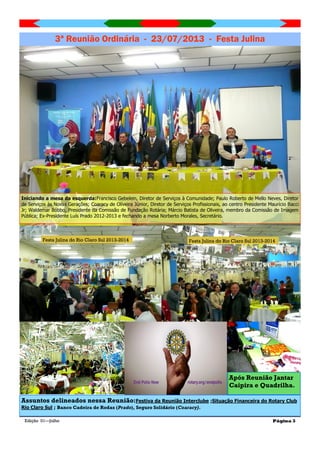 Edição 01—Julho Página 3
3ª Reunião Ordinária - 23/07/2013 - Festa Julina
Assuntos delineados nessa Reunião:Festiva da Reunião Interclube ;Situação Financeira do Rotary Club
Rio Claro Sul ; Banco Cadeira de Rodas (Prado), Seguro Solidário (Coaracy).
Iniciando a mesa da esquerda:Francisco Gebelein, Diretor de Serviços à Comunidade; Paulo Roberto de Mello Neves, Diretor
de Serviços às Novas Gerações; Coaracy de Oliveira Júnior, Diretor de Serviços Profissionais, ao centro Presidente Maurício Bacci
Jr; Waldemar Bóbbo, Presidente da Comissão de Fundação Rotária; Márcio Batista de Oliveira, membro da Comissão de Imagem
Pública; Ex-Presidente Luís Prado 2012-2013 e fechando a mesa Norberto Morales, Secretário.
Após Reunião Jantar
Caipira e Quadrilha.
Festa Julina do Rio Claro Sul 2013-2014 Festa Julina do Rio Claro Sul 2013-2014
 