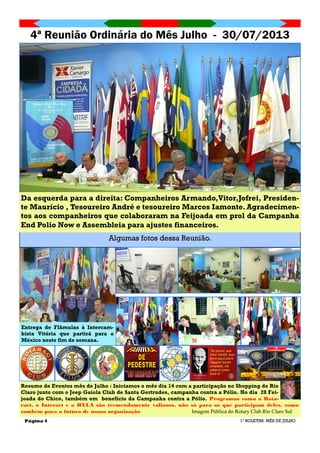 Página 4
4ª Reunião Ordinária do Mês Julho - 30/07/2013
1º BOLETIM: MÊS DE JULHO
Algumas fotos dessa Reunião.
Resumo de Eventos mês de Julho : Iniciamos o mês dia 14 com a participação no Shopping de Rio
Claro junto com o Jeep Gaiola Club de Santa Gertrudes, campanha contra a Pólio. No dia 28 Fei-
joada do Chico, também em benefício da Campanha contra a Pólio. Programas como o Rota-
ract, o Interact e o RYLA são tremendamente valiosos, não só para os que participam deles, como
também para o futuro de nossa organização Imagem Pública do Rotary Club Rio Claro Sul
Entrega de Flâmulas à Intercam-
bista Vitória que partirá para o
México neste fim de semana.
Da esquerda para a direita: Companheiros Armando,Vitor,Jofrei, Presiden-
te Maurício , Tesoureiro André e tesoureiro Marcos Iamonte. Agradecimen-
tos aos companheiros que colaboraram na Feijoada em prol da Campanha
End Polio Now e Assembleia para ajustes financeiros.
 