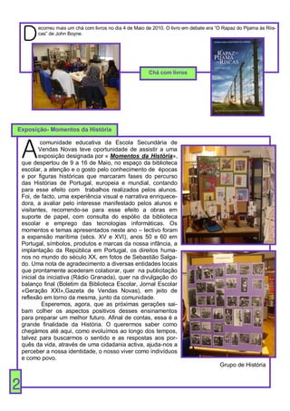 D
          ecorreu mais um chá com livros no dia 4 de Maio de 2010. O livro em debate era “O Rapaz do Pijama às Riis-
          cas” de John Boyne.




                                                           Chá com livros




Exposição- Momentos da História



    A
             comunidade educativa da Escola Secundária de
            Vendas Novas teve oportunidade de assistir a uma
            exposição designada por « Momentos da História»,
    que despertou de 9 a 16 de Maio, no espaço da biblioteca
    escolar, a atenção e o gosto pelo conhecimento de épocas
    e por figuras históricas que marcaram fases do percurso
    das Histórias de Portugal, europeia e mundial, contando
    para esse efeito com trabalhos realizados pelos alunos.
    Foi, de facto, uma experiência visual e narrativa enriquece-
    dora, a avaliar pelo interesse manifestado pelos alunos e
    visitantes, recorrendo-se para esse efeito a obras em
    suporte de papel, com consulta do espólio da biblioteca
    escolar e emprego das tecnologias informáticas. Os
    momentos e temas apresentados neste ano – lectivo foram
    a expansão marítima (sécs. XV e XVI), anos 50 e 60 em
    Portugal, símbolos, produtos e marcas da nossa infância, a
    implantação da República em Portugal, os direitos huma-
    nos no mundo do século XX, em fotos de Sebastião Salga-
    do. Uma nota de agradecimento a diversas entidades locais
    que prontamente acederam colaborar, quer na publicitação
    inicial da iniciativa (Rádio Granada), quer na divulgação do
    balanço final (Boletim da Biblioteca Escolar, Jornal Escolar
    «Geração XXI»,Gazeta de Vendas Novas), em jeito de
    reflexão em torno da mesma, junto da comunidade.
             Esperemos, agora, que as próximas gerações sai-
    bam colher os aspectos positivos desses ensinamentos
    para preparar um melhor futuro. Afinal de contas, essa é a
    grande finalidade da História. O querermos saber como
    chegámos até aqui, como evoluímos ao longo dos tempos,
    talvez para buscarmos o sentido e as respostas aos por-
    quês da vida, através de uma cidadania activa, ajuda-nos a
    perceber a nossa identidade, o nosso viver como indivíduos
    e como povo.
                                                                                           Grupo de História


2
 