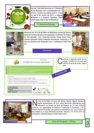 No dia 7 de Abril decorreu a 1ª Olimpía-
        da de Biologia com a participação de 7
        alunos. Ficaram apurados para a Final
        no dia 8 de Junho de 2011, o Miguel
        Brilhante e o Gustavo Galveias. Mais
        informação disponível na Biblioteca.

                 1ª Olimpíada Biologia



Decorreu de 19 a 30 de Maio na Biblioteca da escola Secun-
dária de Vendas Novas uma exposição no âmbito do Projec-
to Eco-escolas com rosas-dos-ventos. Estas foram cons-
truídas utilizando vários materiais recicláveis. Participou o 7º
Ano na disciplina de Geografia com a professora Alda Farri-
ca.


                         Exposição




                                            C
                                                    ontinua a segunda parte da for-
                                                    mação “A Web 2.0 e os seus apli-
                                                    cativos no dia 8 de Junho. Apare-
                                                    çam


                                                        E
                                                    oB
                                               açã
                                          F orm




          N
                  o dia 25 de Maio um grupo de alunos, Anaísa, Miguel, Soraia e
                  Daniel apresentaram um livro sobre Medicinas Alternativas que
                  elaboraram no âmbito da Área de Projecto do 12º ano. Esteve
          presente um especialista da Medicina Tradicional e Preventiva, o Dr.
          António Nunes Fernandes que explicou e exemplificou em que consiste o
          seu trabalho e as suas diferentes vertentes. Assistiu o 12º B e A com as
          professoras Deolinda Russo e Sofia Nascimento.



                                      Área de Projecto - 12ºAno
                                                                                     3
 