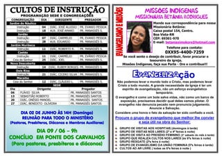 PROGRAMAÇÃO SEDE E CONGREGAÇÕES
CONGREGAÇÃO DIA DIRIGENTE PREGADOR
Jardim do Náutico
Instrução 04 DIÁC. JOSÉ ALUISIO PR. EVANIO PESSOA
Instrução 18 AUX. JOSÉ AMARO PR. MANASSÉS S.
Jordão
Instrução 07 DIÁC. CARMELIO PR. EVANIO PESSOA
Instrução 28 AUX. EDUARDO PR. MANASSÉS S.
Jardim Muribeca
Instrução 11 DIÁC. ROBERTO R. PR. MANASSÉS S.
Caetés
Instrução 11 DIÁC. CARMÉLIO PR. EVÂNIO PESSOA
Ceia do Senhor 25 DIÁC. JOEL PR. MANASSÉS S.
Nova Descoberta
Instrução 14 DIÁC. RUBEM BORGES PR. MANASSÉS S.
Dois Rios
Instrução 21 DIÁC. CICERO SILVA PR. MANASSÉS S.
Macaíba
Ceia do Senhor 12 DIÁC. CLÁUDIO L. PR. MANASSÉS S.
SEDE
Dia Dirigente Pregador
06 FLÁVIO SILVA PR. MANASSÉS SANTOS
13 SEBASTIÃO ROBERTO PR. MANASSÉS SANTOS
20 DIÁC. ONÉSIO MANOEL PR. MANASSÉS SANTOS
27 DIÁC. BENEDITO OLIVEIRA PR. MANASSÉS SANTOS
Õ Í
Á Â
Mande sua correspondência para nossa
Missionária Betânia:
Caixa postal 154, Centro.
Boa Vista-RR
CEP: 69301-970
E-mail: betaniaximokore@hotmail.com
Telefone para contato:
0XX95-4400-7259
Se você sente o desejo de contribuir, favor procurar o
tesoureiro da igreja.
Missões Indígenas, faça sua Parte - Ore e contribua!!!
***********************************************************************************************************
Evangelização
Não podemos levar o mundo todo a Cristo, mas podemos levar
Cristo a todo mundo. A grande necessidade da Igreja é ter um
espírito de evangelização, não um esforço evangelístico
temporário.
O evangelho é como um bote salva vidas, não como um barco de
exposição, precisamos decidir qual deles vamos pilotar. O
evangelho não denuncia pecado nem pronuncia julgamento.
Anuncie a Salvação.
Considere uma honra o fato da salvação ter sido confiado a você.
Procure o grupo de evangelismo que melhor lhe convier
e seja útil na obra do Senhor:
GRUPO DE VISITAS AOS HOSPITAIS (domingos à tarde)
GRUPO DE VISITAS NOS LARES (2ª e 4ª feiras à noite)
GRUPO DE VISITA AO PRESÍDIO FEMININO (3° sábado do mês à tarde)
GRUPO QUE REALIZA CULTOS NOS LARES (às 6ªs feiras à noite)
GRUPO RESGATE (2ªs feira à noite)
GRUPO DE EVANGELISMO DA UNIÃO FEMININA (5ªs feiras à tarde)
CULTOS AO AR LIVRE ( todas as 6ªs feiras à noite )
DIA 02 DE JUNHO ÀS 14H (Domingo)
REUNIÃO PARA TODO O MINISTÉRIO
(Pastores, Presbíteros, Diáconos e Membros Auxiliares)
DIA 09 / 06 – 9h
CONCÍLIO EM PONTE DOS CARVALHOS
(Para pastores, presbíteros e diáconos)
 
