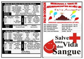 Escala de Cultos em Jardim do NáuticoDomingo
Data Horário Culto Dirigente Pregador
02 18:30 Culto de Primícias Diác. Aluizio Diác. Genaldo
09 18:30 Culto da Mocidade Diác. Imar Aux. Isaias
16 18:30 Culto de Missões Aux. José Amaro Diác. Almir
23 18:30 Culto evangelístico Josivaldo Diác. Aloizio
30 18:30 Aviv. da UFE Elinede Pr. Amaro Felix
Domingo 09:00 - Escola Bíblica Dominical - E.B.D.
Segunda Ensaio p/ Rocha Eterna / Cantores do Rei
Terça
Estudo Bíblico – 19:30
Quarta
Culto da UFE – 19:30
Data Dirigente Pregador Data Dirigente Pregador
04 - - 05 Andreia Diác. Onésimo
11 - Nalva 12 Jessica Maria Augusta
18 - Pr. Manasses 19 Alba Maria Soares
25 - Diác. Imar 26 Roberta Uleide
Quinta Culto de Instrução na SEDE 19h30min
Sexta Círculo de Oração Das 9 às 16 h
Escala de Cultos na Macaíba (UR-06)
Domingo
Data Horário Culto Dirigente Pregador
02 18:30 Culto das Primícias Erica Diác. Claudio
09 18:30 Culto de Missões Nete Pb. Roberto
16 18:30 Aviv. Da UFE Eva Felipe
23 18:30 Culto da Mocidade Breno Eva
30 18:30 Culto Ministerial Aux. André Diác. Claudio
Domingo Escola Bíblica Dominical - E.B.D – 9h
Terça
Oração e Doutrina – 19:30
Quarta
Culto da UFE – 19:30
Data Dirigente Pregador Data Dirigente Pregador
04 Luzia Diác. Claudio 05 Aux. Roberto Diác. Daniel
11 Erica Gisely 12 Santa Ceia do Senhor
18 Nete Rejane 19 Aux. Roberto Diác. Daniel
25 Glecia Diác. Daniel 26 Estudo para os Pais
Quarta
Sexta
Escola Bíblica
Circulo de Oração
OBREIROS ANIVERSARIANTES DO MÊS:
Diác. Ednaldo Santana Nova Descoberta – Dia 05
Aux. Gleibson Gaspar Nova Descoberta – Dia 11
Diác. Benedito Oliveira Sede – Dia 19
Aux. José Roberto Macaíba – Dia 21
Diác. José Luiz Sobrinho Zumbi – Dia 26
 