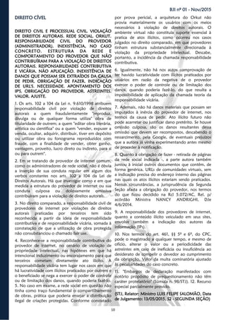 10
BJI nº 01 - Nov/2015
DIREITO CÍVELDIREITO CÍVELDIREITO CÍVEL
DIREITO CIVIL E PROCESSUAL CIVIL. VIOLAÇÃO
DE DIREITOS AUTORAIS. REDE SOCIAL. ORKUT.
RESPONSABILIDADE CIVIL DO PROVEDOR
(ADMINISTRADOR). INEXISTÊNCIA, NO CASO
CONCRETO. ESTRUTURA DA REDE E
COMPORTAMENTO DO PROVEDOR QUE NÃO
CONTRIBUÍRAM PARA A VIOLAÇÃO DE DIREITOS
AUTORAIS. RESPONSABILIDADES CONTRIBUTIVA
E VICÁRIA. NÃO APLICAÇÃO. INEXISTÊNCIA DE
DANOS QUE POSSAM SER EXTRAÍDOS DA CAUSA
DE PEDIR. OBRIGAÇÃO DE FAZER. INDICAÇÃO
DE URL'S. NECESSIDADE. APONTAMENTO DOS
IP'S. OBRIGAÇÃO DO PROVEDOR. ASTREINTES.
VALOR. AJUSTE.
1. Os arts. 102 a 104 da Lei n. 9.610/1998 atribuem
responsabilidade civil por violação de direitos
autorais a quem fraudulentamente "reproduz,
divulga ou de qualquer forma utiliza" obra de
titularidade de outrem; a quem "editar obra literária,
artística ou científica" ou a quem "vender, expuser a
venda, ocultar, adquirir, distribuir, tiver em depósito
ou utilizar obra ou fonograma reproduzidos com
fraude, com a finalidade de vender, obter ganho,
vantagem, proveito, lucro direto ou indireto, para si
ou para outrem".
2. Em se tratando de provedor de internet comum,
como os administradores de rede social, não é óbvia
a inserção de sua conduta regular em algum dos
verbos constantes nos arts. 102 a 104 da Lei de
Direitos Autorais. Há que investigar como e em que
medida a estrutura do provedor de internet ou sua
conduta culposa ou dolosamente omissiva
contribuíram para a violação de direitos autorais.
3. No direito comparado, a responsabilidade civil de
provedores de internet por violações de direitos
autorais praticadas por terceiros tem sido
reconhecida a partir da ideia de responsabilidade
contributiva e de responsabilidade vicária, somada à
constatação de que a utilização de obra protegida
não consubstanciou o chamado fair use.
4. Reconhece-se a responsabilidade contributiva do
provedor de internet, no cenário de violação de
propriedade intelectual, nas hipóteses em que há
intencional induzimento ou encorajamento para que
terceiros cometam diretamente ato ilícito. A
responsabilidade vicária tem lugar nos casos em que
há lucratividade com ilícitos praticados por outrem e
o beneficiado se nega a exercer o poder de controle
ou de limitação dos danos, quando poderia fazê-lo.
5. No caso em exame, a rede social em questão não
tinha como traço fundamental o compartilhamento
de obras, prática que poderia ensejar a distribuição
ilegal de criações protegidas. Conforme constatado
por prova pericial, a arquitetura do Orkut não
provia materialmente os usuários com os meios
necessários à violação de direitos autorais. O
ambiente virtual não constituía suporte essencial à
pratica de atos ilícitos, como ocorreu nos casos
julgados no direito comparado, em que provedores
tinham estrutura substancialmente direcionada à
violação da propriedade intelectual. Descabe,
portanto, a incidência da chamada responsabilidade
contributiva.
6. Igualmente, não há nos autos comprovação de
ter havido lucratividade com ilícitos praticados por
usuários em razão da negativa de o provedor
exercer o poder de controle ou de limitação dos
danos, quando poderia fazê-lo, do que resulta a
impossibilidade de aplicação da chamada teoria da
responsabilidade vicária.
7. Ademais, não há danos materiais que possam ser
imputados à inércia do provedor de internet, nos
termos da causa de pedir. Ato ilícito futuro não
pode acarretar ou justificar dano pretérito. Se houve
omissão culposa, são os danos resultantes dessa
omissão que devem ser recompostos, descabendo o
ressarcimento, pela Google, de eventuais prejuízos
que a autora já vinha experimentando antes mesmo
de proceder à notificação.
8. Quanto à obrigação de fazer - retirada de páginas
da rede social indicada -, a parte autora também
juntou à inicial outros documentos que contêm, de
forma genérica, URLs de comunidades virtuais, sem
a indicação precisa do endereço interno das páginas
nas quais os atos ilícitos estariam sendo praticados.
Nessas circunstâncias, a jurisprudência da Segunda
Seção afasta a obrigação do provedor, nos termos
do que ficou decidido na Rcl 5.072/AC, Rel. p/
acórdão Ministra NANCY ANDRIGHI, DJe
4/6/2014.
9. A responsabilidade dos provedores de internet,
quanto a conteúdo ilícito veiculado em seus sites,
envolve também a indicação dos autores da
informação (IPs).
10. Nos termos do art. 461, §§ 5º e 6º, do CPC,
pode o magistrado a qualquer tempo, e mesmo de
ofício, alterar o valor ou a periodicidade das
astreintes em caso de ineficácia ou insuficiência ao
desiderato de compelir o devedor ao cumprimento
da obrigação. Valor da multa cominatória ajustado
às peculiaridades do caso concreto.
11. "Embargos de declaração manifestados com
notório propósito de prequestionamento não têm
caráter protelatório" (Súmula n. 98/STJ). 12. Recurso
especial parcialmente provido.
(STJ, Relator: Ministro LUIS FELIPE SALOMÃO, Data
de Julgamento: 13/05/2015, S2 - SEGUNDA SEÇÃO)
 