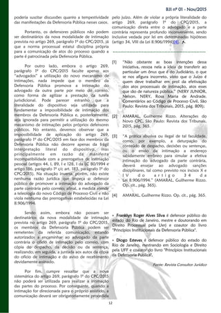 12
BJI nº 01 - Nov/2015
poderia suscitar discussões quanto a tempestividade
das manifestações da Defensoria Pública nesses casos.
Portanto, os defensores públicos não podem
ser destinatários da nova modalidade de intimação
prevista no artigo 269, parágrafo 1º do CPC/2015, já
que a norma processual estatui disciplina própria
para a comunicação de atos do processo quando a
parte é patrocinada pela Defensoria Pública.
Por outro lado, embora o artigo 269,
parágrafo 1º do CPC/2015 faculte apenas aos
“advogados” a utilização do novo mecanismo de
intimações, nada impede que o membro da
Defensoria Pública promova a intimação do
advogado da outra parte por meio do correio,
como forma de agilizar a prestação da tutela
jurisdicional. Pode parecer estranho que a
literalidade do dispositivo seja utilizada para
fundamentar a impossibilidade de intimação dos
membros da Defensoria Pública e, posteriormente,
seja ignorada para permitir a utilização do mesmo
mecanismo de intimações pelos próprios defensores
públicos. No entanto, devemos observar que a
impossibilidade de aplicação do artigo 269,
parágrafo 1º do CPC/2015 em face dos membros da
Defensoria Pública não decorre apenas da frágil
interpretação literal do dispositivo, mas
principalmente em razão da manifesta
incompatibilidade com a prerrogativa de intimação
pessoal (artigos 44, I, 89, I e 128, I da LC 80/1994 e
artigo 186, parágrafo 1º c/c art. 183, parágrafo 1º do
CPC/2015). Na situação inversa, porém, não existe
nenhuma razão jurídica que impeça o defensor
público de promover a intimação do advogado da
parte contrária pelo correio; afinal, a medida atende
a teleologia do novo Código de Processo Civil e não
viola nenhuma das prerrogativas estabelecidas na Lei
8.906/1994.
Sendo assim, embora não possam ser
destinatários da nova modalidade de intimação
prevista no artigo 269, parágrafo 1º do CPC/2015,
os membros da Defensoria Pública podem ser
remetentes da referida comunicação, estando
autorizados a encaminhar ao advogado da parte
contrária o ofício de intimação pelo correio, com
cópia do despacho, da decisão ou da sentença,
realizando, em seguida, a juntada aos autos da cópia
do ofício de intimação e do aviso de recebimento
devidamente assinado.
Por fim, cumpre ressaltar que a nova
sistemática do artigo 269, parágrafo 1º do CPC/2015
não poderá ser utilizada para realizar a intimação
das partes do processo. Por conseguinte, quando a
intimação for direcionada para o próprio assistido, a
comunicação deverá ser obrigatoriamente procedida
pelo juízo. Além de violar a própria literalidade do
artigo 269, parágrafo 1º do CPC/2015, a
comunicação direta entre o advogado e a parte
contrária representa profundo inconveniente, sendo
inclusive vedada por lei em determinadas hipóteses
(artigo 34, VIII da Lei 8.906/1994)[4].
[1] “Não obstante as boas intenções dessa
iniciativa, ressoa nela a ideia de transferir ao
particular um ônus que é do Judiciário, o que
se nos afigura incorreto, visto que o Juízo é
quem deve trabalhar em prol da efetivação
dos atos processuais de intimação, atos esses
que são de natureza pública.” (NERY JUNIOR,
Nelson. NERY, Rosa Maria de Andrade.
Comentários ao Código de Processo Civil, São
Paulo: Revista dos Tribunais, 2015, pág. 809);
[2] AMARAL, Guilherme Rizzo. Alterações do
Novo CPC, São Paulo: Revista dos Tribunais,
2015, pág. 365.
[3] “A prática abusiva ou ilegal de tal faculdade,
como, por exemplo, a deturpação do
conteúdo de despacho, decisões ou sentenças,
ou o envio da intimação a endereço
sabidamente errôneo para simular a efetiva
intimação do advogado da parte contrária,
deverá ensejar ao advogado sanções
disciplinares, tal como previsto nos incisos X e
I V d o a r t i g o 3 4 d a
Lei 8.906/1994.” (AMARAL, Guilherme Rizzo.
Op. cit., pág. 365).
[4] AMARAL, Guilherme Rizzo. Op. cit., pág. 365.
 Franklyn Roger Alves Silva é defensor público do
estado do Rio de Janeiro, mestre e doutorando em
Direito Processual pela Uerj e coautor do livro
"Princípios Institucionais da Defensoria Pública".
 Diogo Esteves é defensor público do estado do
Rio de Janeiro, mestrando em Sociologia e Direito
pela UFF e coautor do livro "Princípios Institucionais
da Defensoria Pública".
Fonte: Revista Consultor Jurídico
 