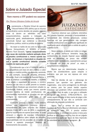 13
BJI nº 01 - Nov/2015
Nem mesmo o STF poderá nos socorrer
Por Thomas Ubirajara Caldas de Arruda
Sobre o Juizado Especial
ecentemente, o Plenário Virtual do supremo
Tribunal Federal (STF) definiu que os recursos
extraordinários contra decisões de juizados especiais
cíveis só devem ser admitidos em casos
excepcionalíssimos, quando a indicação da
repercussão geral, detalhadamente demonstre a
concretude factual que evidencie a relevância
econômica, política, social ou jurídica da matéria.
Ao expor as razões do seu voto no Agravo em
Recurso Extraordinário nº 835833, o relator
Ministro Teori Zavascki, “apenas excepcionalmente
essas causas são resolvidas mediante aplicação direta
de preceitos constitucionais e, mesmo quando isso
ocorre, são incomuns e improváveis as situações em
que a questão constitucional debatida contenha
requisito da repercussão geral”.
Considerando que a Lei nº 9.099/95 definiu a
sua competência com base em dois critérios: o valor
da causa e a matéria jurídica em discussão, excluindo
-se por exemplo, causas de natureza alimentar,
falimentar, fiscal e de interesse da Fazenda Pública, e
ainda as relativas a acidente de trabalho, a resíduos
e ao estado e capacidade de pessoas, o ministro
observa que são raras as causas perante os Juizados
Especiais Cíveis Estaduais que encontram solução na
Constituição Federal, sendo que mesmo quando
resvalam matéria de índole constitucional, são
extremamente improváveis as situações em que se
configura a repercussão geral para o seu
processamento.
Conforme pontuou o relator, muito embora
tenham sido interpostos inúmeros recursos
extraordinários em ações oriundas dos Juizados
Especiais Cíveis, até o ano de 2014, a repercussão
geral foi reconhecida em apenas nove deles, os quais
versavam a respeito de expurgos inflacionários,
competência legislativa sobre relação de consumo,
responsabilidade civil de provedor de conteúdo na
internet e aspectos processuais relativos ao
funcionamento dos juizados.
Imperioso observar que a própria sistemática
dos Juizados Especiais, prevendo a funcionalidade e
racionalidade dos trâmites processuais, conduz
hipóteses em que genericamente não carregam
matéria constitucional com qualificado significado de
repercussão geral suficiente para a subida do apelo a
suprema Corte.
Nesse contexto, é sabido por todos os colegas
que na prática tornou-se temerário levar ao
conhecimento do Juizado Especial causa sensível,
onde os elementos de prova não estejam
suficientemente estabelecidos, especialmente porque
a “inversão do ônus da prova” as vezes é
completamente desprezada.
Ocorre que em determinadas situações o
direito do assistido/cliente quase estapeia o
judiciário, que por sua vez repousa em sono
profundo.
Não há dúvidas de que a sobrecarga de
processos que aportam nos gabinetes dos
magistrados, atua como protagonista na disfunção
do sistema, pois faz passar batido aspectos
relevantes que poderiam influir consideravelmente
no resultado final da ação, o que gera a utilização
desregrada do famoso CTRL+C/CTRL+V, sem
contar aquela estranha (e feia) mania de julgar a lide
antecipadamente, o que não se confunde com
efetivação da prestação jurisdicional.
Agora, com a certeza de que eventual
equívoco da Turma Recursal dificilmente será objeto
de apreciação pelo STF, é preciso analisar
cuidadosamente as circunstâncias postas à mesa para
verificar se vale a pena correr o risco de ver julgada
improcedente a ação, em troca da falsa impressão
de celeridade que os juizados apregoam.
R
 