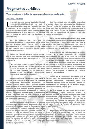 14
BJI nº 01 - Nov/2015
Fragmentos Jurídicos
Virou moda dar o drible da vaca nos embargos de declaração
Por Lenio Luiz Streck
i um acórdão bem recente (Apelação Criminal
2014.041573-0/0001.00-TJSC) no qual é
repetida a ladainha de que “o magistrado não
é obrigado a se manifestar sobre todos os
dispositivos invocados pelas partes quando resolve
fundamentadamente a lide, expondo de maneira
clara e precisa as razões que lhe formaram o
convencimento”.
Ok. Já sabíamos que esse tipo de
argumentaçãostandard e prêt-à-porter tinha largo
uso no Processo Civil. Depois veio a sua
institucionalização no Processo Penal, em que estão
em jogo garantias como a liberdade. Isso me parece
extremamente temerário.
Vejamos a contradição nessa posição — que,
aliás, é peça standard para todo e qualquer pedido
de embargos de declaração. O artigo 619 do CPP
acentua que:
“Aos acórdãos proferidos pelos Tribunais de
Apelação, câmaras ou turmas, poderão ser
opostos embargos de declaração, no prazo
de dois dias contados da sua publicação,
quando houver na sentença ambiguidade,
obscuridade, contradição ou omissão”.
Institucionalizou-se, no entanto, que basta o
Tribunal dizer que não se está diante das hipóteses
de ambiguidade, obscuridade, contradição ou
omissão, que uma ementa como a que citei acima se
torna aplicável. Mas aí está obusílis: a ementa é uma
confissão de que mesmo estando presentes as
hipóteses para o cabimento de embargos, o Tribunal
não está obrigado a enfrentar todos os argumentos
e teses. Pergunto: mas as teses alegadas e não
enfrentadas não representam, exatamente, hipóteses
de, no mínimo, omissão?
No caso específico desse acórdão, o apelante
opôs embargos de declaração alegando ausência de
manifestação expressa sobre os dispositivos legais
que nortearam o acórdão proferido pelo Órgão
Fracionário. O pior de tudo é que nem sequer o tal
acórdão — nem no relatório nem no corpo —
menciona quais foram os dispositivos alegados pelo
embargante. E sabem por quê? Para que o acórdão
possa ser repetido em recorta e cola, no melhor
método “Ctrl+C e Ctrl+V”. Uma violação
constante erga ommnes.
Esse é um dos périplos enfrentados pela pobre
e sofrida classe dos advogados de Pindorama.
“Ganhar” embargos passou a ser uma benção. Um
favor real, tipo “Lord Chanceler”. Assim como é o
caso dos Habeas Corpus nas instâncias superiores,
que para ser concedidos (de oficio — sic) não
devem ser conhecidos.
Nem vou me alongar para discutir essa praga
contemporânea que são os embargos de declaração.
Isso é jabuticaba. É uma autorização para que a
sentença não diga tudo. Diga apenas uma parte. E
que o pobre do utente saia atrás, catando os cacos,
correndo o risco de levar multa (no cível).
A doutrina — que cada vez doutrina menos,
porque se tornou caudatária de ementas
jurisprudenciais — não se dá conta de que uma
decisão estandardizada desse quilate acaba com as
pretensões de absolvição e/ou reforma da decisão
do pobre utente. Como na maior parte das vezes os
tais embargos estão intimamente relacionados ao
pré-questionamento, lá se foram as possibilidades
recursais. Mais uma vez, isso mostra que “somos um
milhão de advogados e dezenas de carreiras
jurídicas... e fracassamos”.
Insisto: se a Constituição estabelece que a
decisão deva ser fundamentada e esta é uma
garantia fundamental, parece(ria) óbvio que
nenhuma decisão pode ser obscura, omissa ou
contraditória (ou ambígua) e, ao mesmo tempo,
válida juridicamente. Simples, pois.
Os que militam no foro sabem do que falo.
Paradoxalmente, alguns acórdãos dizem: “o
apelante deveria ter oposto embargos com efeito
expressamente prequestionador” (ups: no caso
discutido acima, foi exatamente isso que fez o
causídico!) ou “deveria ter interposto um recurso
especial alegando violação do artigo 619 do CPP ou
do artigo 535 do CPC” (claro, isso depois de “Inês-
já-estar-morta”).
O problema é que, ao contrário do que se usa
dizer, o juiz e o tribunal têm, sim, o dever de
responder a todas as alegações juridicamente
relevantes articuladas pelas partes. Nem que seja
para dizer que elas não são... juridicamente
relevantes! Bingo!
L
 