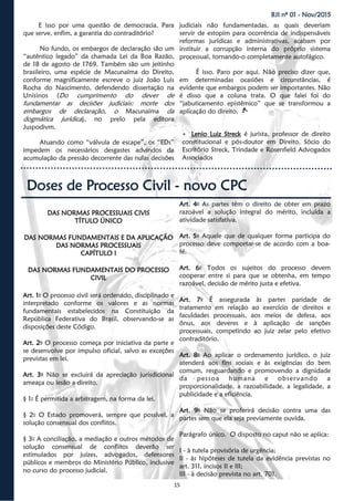 15
BJI nº 01 - Nov/2015
E isso por uma questão de democracia. Para
que serve, enfim, a garantia do contraditório?
No fundo, os embargos de declaração são um
“autêntico legado” da chamada Lei da Boa Razão,
de 18 de agosto de 1769. Também são um jeitinho
brasileiro, uma espécie de Macunaíma do Direito,
conforme magnificamente escreve o juiz João Luis
Rocha do Nascimento, defendendo dissertação na
Unisinos (Do cumprimento do dever de
fundamentar as decisões judiciais: morte dos
embargos de declaração, o Macunaíma da
dogmática jurídica), no prelo pela editora
Juspodivm.
Atuando como “válvula de escape”, os “EDs”
impedem os necessários desgastes advindos da
acumulação da pressão decorrente das nulas decisões
judiciais não fundamentadas, as quais deveriam
servir de estopim para ocorrência de indispensáveis
reformas jurídicas e administrativas, acabam por
instituir a corrupção interna do próprio sistema
processual, tornando-o completamente autofágico.
É isso. Paro por aqui. Não preciso dizer que,
em determinadas ocasiões e circunstâncias, é
evidente que embargos podem ser importantes. Não
é disso que a coluna trata. O que falei foi do
“jabuticamento epistêmico” que se transformou a
aplicação do direito.
 Lenio Luiz Streck é jurista, professor de direito
constitucional e pós-doutor em Direito. Sócio do
Escritório Streck, Trindade e Rosenfield Advogados
Associados
Doses de Processo Civil - novo CPC
DAS NORMAS PROCESSUAIS CIVIS
TÍTULO ÚNICO
DAS NORMAS FUNDAMENTAIS E DA APLICAÇÃO
DAS NORMAS PROCESSUAIS
CAPÍTULO I
DAS NORMAS FUNDAMENTAIS DO PROCESSO
CIVIL
Art. 1o O processo civil será ordenado, disciplinado e
interpretado conforme os valores e as normas
fundamentais estabelecidos na Constituição da
República Federativa do Brasil, observando-se as
disposições deste Código.
Art. 2o O processo começa por iniciativa da parte e
se desenvolve por impulso oficial, salvo as exceções
previstas em lei.
Art. 3o Não se excluirá da apreciação jurisdicional
ameaça ou lesão a direito.
§ 1o É permitida a arbitragem, na forma da lei.
§ 2o O Estado promoverá, sempre que possível, a
solução consensual dos conflitos.
§ 3o A conciliação, a mediação e outros métodos de
solução consensual de conflitos deverão ser
estimulados por juízes, advogados, defensores
públicos e membros do Ministério Público, inclusive
no curso do processo judicial.
Art. 4o As partes têm o direito de obter em prazo
razoável a solução integral do mérito, incluída a
atividade satisfativa.
Art. 5o Aquele que de qualquer forma participa do
processo deve comportar-se de acordo com a boa-
fé.
Art. 6o Todos os sujeitos do processo devem
cooperar entre si para que se obtenha, em tempo
razoável, decisão de mérito justa e efetiva.
Art. 7o É assegurada às partes paridade de
tratamento em relação ao exercício de direitos e
faculdades processuais, aos meios de defesa, aos
ônus, aos deveres e à aplicação de sanções
processuais, competindo ao juiz zelar pelo efetivo
contraditório.
Art. 8o Ao aplicar o ordenamento jurídico, o juiz
atenderá aos fins sociais e às exigências do bem
comum, resguardando e promovendo a dignidade
da pessoa humana e observando a
proporcionalidade, a razoabilidade, a legalidade, a
publicidade e a eficiência.
Art. 9o Não se proferirá decisão contra uma das
partes sem que ela seja previamente ouvida.
Parágrafo único. O disposto no caput não se aplica:
I - à tutela provisória de urgência;
II - às hipóteses de tutela da evidência previstas no
art. 311, incisos II e III;
III - à decisão prevista no art. 701.
 