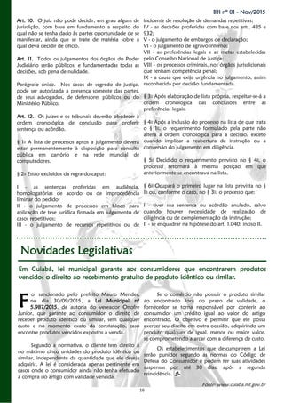 16
BJI nº 01 - Nov/2015
Art. 10. O juiz não pode decidir, em grau algum de
jurisdição, com base em fundamento a respeito do
qual não se tenha dado às partes oportunidade de se
manifestar, ainda que se trate de matéria sobre a
qual deva decidir de ofício.
Art. 11. Todos os julgamentos dos órgãos do Poder
Judiciário serão públicos, e fundamentadas todas as
decisões, sob pena de nulidade.
Parágrafo único. Nos casos de segredo de justiça,
pode ser autorizada a presença somente das partes,
de seus advogados, de defensores públicos ou do
Ministério Público.
Art. 12. Os juízes e os tribunais deverão obedecer à
ordem cronológica de conclusão para proferir
sentença ou acórdão.
§ 1o A lista de processos aptos a julgamento deverá
estar permanentemente à disposição para consulta
pública em cartório e na rede mundial de
computadores.
§ 2o Estão excluídos da regra do caput:
I - as sentenças proferidas em audiência,
homologatórias de acordo ou de improcedência
liminar do pedido;
II - o julgamento de processos em bloco para
aplicação de tese jurídica firmada em julgamento de
casos repetitivos;
III - o julgamento de recursos repetitivos ou de
incidente de resolução de demandas repetitivas;
IV - as decisões proferidas com base nos arts. 485 e
932;
V - o julgamento de embargos de declaração;
VI - o julgamento de agravo interno;
VII - as preferências legais e as metas estabelecidas
pelo Conselho Nacional de Justiça;
VIII - os processos criminais, nos órgãos jurisdicionais
que tenham competência penal;
IX - a causa que exija urgência no julgamento, assim
reconhecida por decisão fundamentada.
§ 3o Após elaboração de lista própria, respeitar-se-á a
ordem cronológica das conclusões entre as
preferências legais.
§ 4o Após a inclusão do processo na lista de que trata
o § 1o, o requerimento formulado pela parte não
altera a ordem cronológica para a decisão, exceto
quando implicar a reabertura da instrução ou a
conversão do julgamento em diligência.
§ 5o Decidido o requerimento previsto no § 4o, o
processo retornará à mesma posição em que
anteriormente se encontrava na lista.
§ 6o Ocupará o primeiro lugar na lista prevista no §
1o ou, conforme o caso, no § 3o, o processo que:
I - tiver sua sentença ou acórdão anulado, salvo
quando houver necessidade de realização de
diligência ou de complementação da instrução;
II - se enquadrar na hipótese do art. 1.040, inciso II.
Novidades Legislativas
Em Cuiabá, lei municipal garante aos consumidores que encontrarem produtos
vencidos o direito ao recebimento gratuito de produto idêntico ou similar.
oi sancionado pelo prefeito Mauro Mendes,
no dia 30/09/2015, a Lei Municipal nº
5.987/2015, de autoria do vereador Onofre
Junior, que garante ao consumidor o direito de
receber produto idêntico ou similar, sem qualquer
custo e no momento exato da constatação, caso
encontre produtos vencidos expostos à venda.
Segundo a normativa, o cliente tem direito a
no máximo cinco unidades do produto idêntico ou
similar, independente da quantidade que ele deseja
adquirir. A lei é considerada apenas pertinente em
casos onde o consumidor ainda não tenha efetuado
a compra do artigo com validade vencida.
Se o comércio não possuir o produto similar
ao encontrado fora do prazo de validade, o
fornecedor se torna responsável por conferir ao
consumidor um crédito igual ao valor do artigo
encontrado. O objetivo é permitir que ele possa
exercer seu direito em outra ocasião, adquirindo um
produto qualquer de igual, menor ou maior valor,
se comprometendo a arcar com a diferença de custo.
Os estabelecimentos que descumprirem a Lei
serão punidos segundo as normas do Código de
Defesa do Consumidor e podem ter suas atividades
suspensas por até 30 dias, após a segunda
reincidência.
Fonte: www.cuiaba.mt.gov.br
F
 