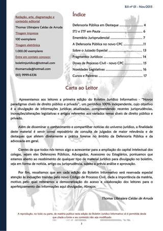 3
BJI nº 01 - Nov/2015
A reprodução, no todo ou parte, de matéria publica nesta edição do Boletim Jurídico Informativo só é permitida desde
que citada a fonte e seu conteúdo não seja modificado
Índice
Defensoria Pública em Destaque ......................... 4
STJ e STF em Pauta ............................................ 6
Ementário Jurisprudencial .................................. 7
A Defensoria Pública no novo CPC .....................11
Sobre o Juizado Especial .................................... 13
Fragmentos Jurídicos ......................................... 14
Doses de Processo Civil - novo CPC ................... 15
Novidades Legislativas ....................................... 16
Cursos e Palestras ............................................... 17
Carta ao Leitor
Apresentamos aos leitores a primeira edição do Boletim Jurídico Informativo - “Novos
paradigmas cíveis de direito público e privado”, um periódico 100% independente, cujo objetivo
é a divulgação de informações jurídicas atualizadas, compreendendo recentes jurisprudências,
inovações/alterações legislativas e artigos referentes aos variados temas cíveis de direito público e
privado.
Além de disseminar o conhecimento e compartilhar notícias do universo jurídico, a finalidade
deste material é servir como repositório de consulta de julgados de maior relevância e de
destaques que afetem diretamente a prática forense no âmbito da Defensoria Pública e da
advocacia em geral.
Cientes de que todos nós temos algo a acrescentar para a ampliação do capital intelectual dos
colegas, sejam eles Defensores Públicos, Advogados, Assessores ou Estagiários, pontuamos que
estamos aberto ao recebimento de qualquer tipo de material jurídico para divulgação no boletim,
seja em forma de notícia, artigo ou jurisprudência, sujeito a prévia análise e aprovação.
Por fim, ressaltamos que em cada edição do Boletim Informativo será reservada especial
atenção às inovações trazidas pelo novo Código de Processo Civil, dada a importância da matéria,
motivo pelo qual reiteramos a democratização do acesso e colaboração dos leitores para o
aperfeiçoamento das informações aqui divulgadas. Abraços.
Thomas Ubirajara Caldas de Arruda
Redação, arte, diagramação e
conteúdo editorial
Thomas Ubirajara Caldas de Arruda
Tiragem impressa
100 exemplares
Tiragem eletrônica
1.000.00 exemplares
Entre em contato conosco:
boletimjuridico@hotmail.com
thomarruda@hotmail.com
(65) 9999-6336
 