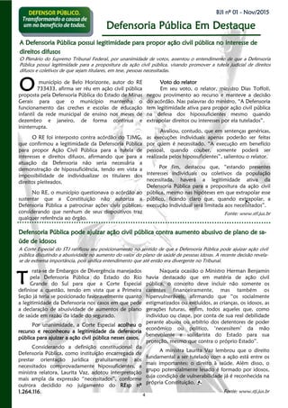 4
BJI nº 01 - Nov/2015
Defensoria Pública Em Destaque
rata-se de Embargos de Divergência manejados
pela Defensoria Pública do Estado do Rio
Grande do Sul para que a Corte Especial
definisse a questão, tendo em vista que a Primeira
Seção já teria se posicionado favoravelmente quanto
a legitimidade da Defensoria nos casos em que pede
a declaração de abusividade de aumentos de plano
de saúde em razão da idade do segurado.
Por unanimidade, a Corte Especial acolheu o
recurso e reconheceu a legitimidade da defensoria
pública para ajuizar a ação civil pública nesses casos.
Considerando a definição constitucional da
Defensoria Pública, como instituição encarregada de
prestar orientação jurídica gratuitamente aos
necessitados comprovadamente hipossuficientes, a
ministra relatora, Laurita Vaz, adotou interpretação
mais ampla da expressão “necessitados”, conforme
outrora decidido no julgamento do REsp nº
1.264.116.
Naquela ocasião o Ministro Herman Benjamin
havia destacado que em matéria de ação civil
pública, o conceito deve incluir não somente os
carentes financeiramente, mas também os
hipervulneráveis, afirmando que “os socialmente
estigmatizados ou excluídos, as crianças, os idosos, as
gerações futuras, enfim, todos aqueles que, como
indivíduo ou classe, por conta de sua real debilidade
perante abusos ou arbítrio dos detentores de poder
econômico ou político, ‘necessitem’ da mão
benevolente e solidarista do Estado para sua
proteção, mesmo que contra o próprio Estado”.
A ministra Laurita Vaz lembrou que o direito
fundamental a ser tutelado com a ação está entre os
mais importantes: o direito à saúde. Além disso, o
grupo potencialmente lesado é formado por idosos,
cuja condição de vulnerabilidade já é reconhecida na
própria Constituição.
Fonte: www.stj.jus.br
A Defensoria Pública possui legitimidade para propor ação civil pública no interesse deA Defensoria Pública possui legitimidade para propor ação civil pública no interesse deA Defensoria Pública possui legitimidade para propor ação civil pública no interesse de
direitos difusosdireitos difusosdireitos difusos
T
Defensoria Pública pode ajuizar ação civil pública contra aumento abusivo de plano de sa-Defensoria Pública pode ajuizar ação civil pública contra aumento abusivo de plano de sa-Defensoria Pública pode ajuizar ação civil pública contra aumento abusivo de plano de sa-
úúúdddeee dddeee iiidddooosssooosss
A Corte Especial do STJ ratificou seu posicionamento no sentido de que a Defensoria Pública pode ajuizar ação civil
pública discutindo a abusividade no aumento do valor do plano de saúde de pessoas idosas. A recente decisão revela-
se de extrema importância, pois unifica entendimento que até então era divergente no Tribunal.
município de Belo Horizonte, autor do RE
733433, afirma ser réu em ação civil pública
proposta pela Defensoria Pública do Estado de Minas
Gerais para que o município mantenha o
funcionamento das creches e escolas de educação
infantil da rede municipal de ensino nos meses de
dezembro e janeiro, de forma contínua e
ininterrupta.
O RE foi interposto contra acórdão do TJMG,
que confirmou a legitimidade da Defensoria Pública
para propor Ação Civil Pública para a tutela de
interesses e direitos difusos, afirmando que para a
atuação da Defensoria não seria necessária a
demonstração de hipossuficiência, tendo em vista a
impossibilidade de individualizar os titulares dos
direitos pleiteados.
No RE, o município questionava o acórdão ao
sustentar que a Constituição não autoriza a
Defensoria Pública a patrocinar ações civis públicas,
considerando que nenhum de seus dispositivos traz
qualquer referência ao órgão.
Voto do relator
Em seu voto, o relator, ministro Dias Toffoli,
negou provimento ao recurso e manteve a decisão
do acórdão. Nas palavras do ministro, “A Defensoria
tem legitimidade ativa para propor ação civil pública
na defesa dos hipossuficientes mesmo quando
extrapolar direitos ou interesses por ela tutelados”.
Avaliou, contudo, que em sentenças genéricas,
as execuções individuais apenas poderão ser feitas
por quem é necessitado. “A execução em benefício
pessoal, quando couber, somente poderá ser
realizada pelos hipossuficientes”, salientou o relator.
Por fim, destacou que, “estando presentes
interesses individuais ou coletivos da população
necessitada, haverá a legitimidade ativa da
Defensoria Pública para a propositura da ação civil
pública, mesmo nas hipóteses em que extrapolar esse
público, ficando claro que, quando extrapolar, a
execução individual será limitada aos necessitados”.
Fonte: www.stf.jus.br
O
O Plenário do Supremo Tribunal Federal, por unanimidade de votos, assentou o entendimento de que a Defensoria
Pública possui legitimidade para a propositura da ação civil pública, visando promover a tutela judicial de direitos
difusos e coletivos de que sejam titulares, em tese, pessoas necessitadas.
 