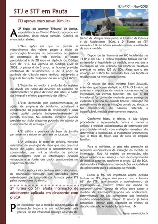 6
BJI nº 01 - Nov/2015
STJ e STF em Pauta
STJ aprova cinco novas Súmulas
2ª Seção do Superior Tribunal de Justiça,
especializada em Direito Privado, aprovou em
outubro, cinco novas súmulas. Confira os
enunciados abaixo:
1."Nas ações em que se pleiteia o
ressarcimento dos valores pagos a título de
participação financeira do consumidor no custeio
de construção de rede elétrica, o prazo
prescricional é de 20 anos na vigência do Código
Civil de 1916. Na vigência do Código Civil de
2002, o prazo é de 5 anos, se houver previsão
contratual de ressarcimento, e de 3 anos na
ausência de cláusula nesse sentido, observada a
regra de transição disciplinar no seu artigo 2.028.”
2."Incumbe ao credor a exclusão do registro
da dívida em nome do devedor no cadastro de
inadimplentes no prazo de cinco dias úteis, a partir
do integral e efetivo pagamento do débito."
3."Nas demandas por complementação de
ações de empresas de telefonia, admite-se a
condenação ao pagamento de dividendos e juros
sobre capital próprio independentemente de
pedido expresso. No entanto, somente quando
previsto no título executivo poderão ser objeto de
cumprimento de sentença."
4."É válida a penhora de bem de família
pertencente a fiador de contrato de locação."
5."A utilização de score de crédito, método
estatístico de avaliação de risco que não constitui
banco de dados, dispensa o consentimento do
consumidor, que terá o direito de solicitar
esclarecimentos sobre as informações pessoais
valoradas e as fontes dos dados considerados no
respectivo cálculo."
Muito embora não tenham efeito vinculante,
os enunciados sumulares são utilizados como
orientadores da jurisprudência firmada pelo STJ
pelos operadores do direito.
2ª Turma do STF afasta internação de
adolescente aplicada em desacordo com
o ECA
or considerar que a medida socioeducativa de
internação imposta a um adolescente pela
prática de ato infracional análogo ao crime de
tráfico de drogas desrespeitou o Estatuto da Criança
e do Adolescente (ECA), a 2ª Turma do STF
concedeu HC de ofício, para determinar a aplicação
de outra medida.
Depois de ter liminares em HC indeferidas no
TJ-SP e no STJ, a defesa impetrou habeas no STF
sustentado a ilegalidade da medida, uma vez que a
internação só será aplicada nas hipóteses taxativas
previstas no artigo 122 do ECA. Alega que o ato
análogo ao tráfico foi cometido fora das hipóteses
relacionadas na mencionada norma.
O relator do caso, ministro Teori Zavascki,
entendeu que houve violação ao ECA. O Estatuto só
autoriza a imposição da medida socioeducativa da
internação nas estritas hipóteses em que o ato
infracional for cometido mediante grave ameaça ou
violência a pessoa ou quando houver reiteração no
cometimento de outras infrações penais ou, ainda, se
for descumprida, de maneira reiterada e
injustificável, medida anteriormente imposta.
Conforme frisou o relator, o juiz julgou
procedente a representação contra o menor e
aplicou a medida socioeducativa de internação por
prazo indeterminado, com avaliações semestrais. Ao
determinar a internação, o magistrado argumentou
que se trata de típico caso de falta de amparo
familiar.
Para o ministro, o caso não preenche os
requisitos autorizadores da aplicação da medida de
internação. Não há registro de reiteração, não
houve violência ou ameaça e nem descumprimento
de medida anterior, conforme o artigo 122 do ECA,
destacando a irrelevância das condições socioafetivas
do adolescente para a aplicação da medida.
Como o HC foi impetrado contra decisão
liminar no STJ, o que atrai para o caso a Súmula
691 do STF, que impede o conhecimento da
impetração, o ministro votou no sentido de
conceder habeas corpus de ofício para cassar a
medida de internação imposta ao adolescente,
determinando ao juiz competente que imponha
medida socioeducativa diversa. O relator já havia
concedido liminar para suspender os efeitos da
decisão atacada. A decisão foi unânime.
Fonte: www.stf.jus.br
A
P
 