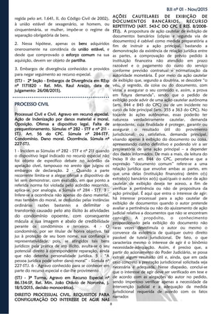 8
BJI nº 01 - Nov/2015
regida pelo art. 1.641, II, do Código Civil de 2002),
à união estável de sexagenário, se homem, ou
cinquentenária, se mulher, impõe-se o regime da
separação obrigatória de bens.
2. Nessa hipótese, apenas os bens adquiridos
onerosamente na constância da união estável, e
desde que comprovado o esforço comum na sua
aquisição, devem ser objeto de partilha.
3. Embargos de divergência conhecidos e providos
para negar seguimento ao recurso especial.
(STJ - 2ª Seção - Embargos de Divergência em REsp
nº 1171820 - Rel. Min. Raul Araújo, data de
julgamento: 26/08/2015).
PROCESSO CIVILPROCESSO CIVILPROCESSO CIVIL
Processual Civil e Civil. Agravo em recurso especial.
Ação de Indenização por danos material e moral.
Oposição. Ofensa a dispositivo legal. Falta de
prequestionamento. Súmulas nº 282 - STF e nº 211 -
STJ. Art. 56 do CPC. Súmula nº 284-STF.
Condomínio. Dano moral. Ocorrência. Súmula nº
227-STJ.
1 - Incidem as Súmulas nº 282 - STF e nº 211 quando
o dispositivo legal indicado no recurso especial não
foi objeto de específico debate no acórdão da
apelação cível, tampouco no aresto que julgou os
embargos de declaração. 2 - Quando a parte
recorrente limita-se a alegar ofensa a dispositivo de
lei sem demonstrar, com exatidão, em que ponto a
referida norma foi violada pelo acórdão recorrido,
aplica-se, por analogia, a Súmula nº 284 - STF. 3 -
Infere-se a ocorrência não apenas do dano material,
mas também do moral, se deduzidas pelas instâncias
ordinárias razões bastantes a delimitar o
transtorno causado pelo ato ilícito às atividades
do condomínio opoente, com consequente
mácula a sua imagem e abalo de credibilidade
perante os condôminos e terceiros. 4 - O
condomínio, por ser titular de honra objetiva, faz
jus à proteção de seu bom nome, sua confiança e
representatividade, pois, se atingidos tais bens
jurídicos pela prática de ato ilícito, avulta-se o seu
potencial direito à correspondente reparação, ainda
que não detenha personalidade jurídica. 5 - “A
pessoa jurídica pode sofrer dano moral” - Súmula nº
227-STJ. 6 - Agravo conhecido para se conhecer em
parte do recurso especial e dar-lhe provimento
(STJ - 3ª Turma, Agravo em Recurso Especial nº
86.134-SP, Rel. Min. João Otávio de Noronha, j.
18/5/2015, decisão monocrática).
DIREITO PROCESSUAL CIVIL. REQUISITOS PARA
CONFIGURAÇÃO DO INTERESSE DE AGIR NAS
AÇÕES CAUTELARES DE EXIBIÇÃO DE
DOCUMENTOS BANCÁRIOS. RECURSO
REPETITIVO (ART. 543-C DO CPC E RES. 8/2008-
STJ). A propositura de ação cautelar de exibição de
documentos bancários (cópias e segunda via de
documentos) é cabível como medida preparatória a
fim de instruir a ação principal, bastando a
demonstração da existência de relação jurídica entre
as partes, a comprovação de prévio pedido à
instituição financeira não atendido em prazo
razoável e o pagamento do custo do serviço
conforme previsão contratual e normatização da
autoridade monetária. É por meio da ação cautelar
de exibição que, segundo a doutrina, se descobre “o
véu, o segredo, da coisa ou do documento, com
vistas a assegurar o seu conteúdo e, assim, a prova
em futura demanda”, sendo que o pedido de
exibição pode advir de uma ação cautelar autônoma
(arts. 844 e 845 do CPC) ou de um incidente no
curso da lide principal (arts. 355 a 363 do CPC). No
tocante às ações autônomas, essas poderão ter
natureza verdadeiramente cautelar, demanda
antecedente, cuja finalidade é proteger, garantir ou
assegurar o resultado útil do provimento
jurisdicional; ou satisfativa, demanda principal,
visando apenas à exibição do documento ou coisa,
apresentando cunho definitivo e podendo vir a ser
preparatória de uma ação principal – a depender
dos dados informados. De mais a mais, da leitura do
inciso II do art. 844 do CPC, percebe-se que a
expressão “documento comum” refere-se a uma
relação jurídica que envolve ambas as partes, em
que uma delas (instituição financeira) detém o(s)
extrato(s) bancários ao(s) qual/quais o autor da ação
cautelar de exibição deseja ter acesso, a fim de
verificar a pertinência ou não de propositura da
ação principal. É aqui que entra o interesse de agir:
há interesse processual para a ação cautelar de
exibição de documentos quando o autor pretende
avaliar a pertinência ou não do ajuizamento de ação
judicial relativa a documentos que não se encontram
consigo. A propósito, o conhecimento
proporcionado pela exibição do documento não
raras vezes desestimula o autor ou mesmo o
convence da existência de qualquer outro direito
passível de tutela jurisdicional. De fato, o que
caracteriza mesmo o interesse de agir é o binômio
necessidade-adequação. Assim, é preciso que, a
partir do acionamento do Poder Judiciário, se possa
extrair algum resultado útil e, ainda, que em cada
caso concreto a prestação jurisdicional solicitada seja
necessária e adequada. Nesse diapasão, conclui-se
que o interesse de agir deve ser verificado em tese e
de acordo com as alegações do autor no pedido,
sendo imperioso verificar apenas a necessidade da
intervenção judicial e a adequação da medida
jurisdicional requerida de acordo com os fatos
narrados
 