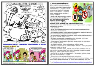 CUIDADOS NO TRÂNSITO
Todos os dias acontecem acidentes de
trânsito em algum lugar. Para evitar esses
acidentes temos que respeitar as leis de
trânsito porque elas foram feitas para
auxiliar a todos. Por isso é importante
prestar bastante atenção nas dicas e
cuidados no trânsito:

O VERDADEIRO NATAL É COMEMORAR O NASCIMENRO DE JESUS!!!

- Preste muita atenção porque existem
motoristas mal educados. Olhe para os
dois lados quando for atravessar e
espere os veículos pararem.
- Atravesse sempre na faixa de
pedestres ou nas passarelas. Elas foram feitas para te ajudar.
- Se a rua não tiver faixa nem semáforo atravesse em lugar reto e sem curvas para
poder enxergar os carros.
- Ande na calçada.
- Se não tiver calçada ande próximo ao muro da direção contrária dos veículos.
- Não corra ao atravessar a rua.
- Não coloque a cabeça ou braços para fora da janela e nem fique em pé dentro do
carro ou ônibus porque isso pode provocar acidentes.
- Se houver policiais ou agentes municipais de trânsito siga as suas orientações ou
peça alguma instrução se tiver dúvidas.
- Se você vai para escola de ônibus espere-o parar para poder entrar e sair.
- Evite brincadeiras que possam distrair o motorista.
- Use sempre cinto de segurança e ajude seus pais lembrando que todos devem
usar o cinto de segurança.
- Se você tem menos de 10 anos só pode sentar no banco de trás.
- Se for dar um passeio com seu animal cuide bem dele. Use a coleira para que ele
não ande na direção dos carros.
- As crianças não podem brincar, andar de patins, skate ou bicicleta no meio das
ruas e próximo aos automóveis. Todos devem fazer essas atividades no parque,
clube, praça, jardim, quintal, campo ou na escola.
- Se a bola cair na rua não corra para buscá-la. Peça isso para adulto ou olhe se
está vindo um carro antes de ir buscá-la.
- Menores de 18 anos não podem dirigir veículos ciclomotores.
Para ajudar a melhorar cada vez mais a qualidade do trânsito, devemos seguir essas
dicas e ensiná-las para todos. Afinal, um trânsito seguro depende de todos nós!
Fonte: http://www.smartkids.com.br/especiais/transito-cuidados-no-transito.html

 