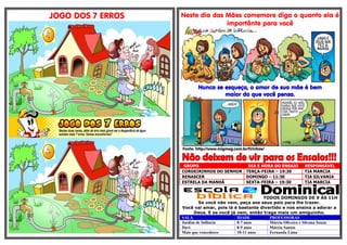 TODOS DOMINGOS DE 9 ÁS 11H
JOGO DOS 7 ERROS Neste dia das Mães comemore diga o quanto ela é
importânte para você
Nunca se esqueça, o amor de sua mãe é bem
maior do que você pensa.
Fonte: http://www.migmeg.com.br/tirinhas/
GRUPO DIA E HORA DO ENSAIO RESPONSÁVEL
CORDEIRINHOS DO SENHOR TERÇA-FEIRA – 19:30 TIA MARCIA
RENASCER DOMINGO – 11:30 TIA SILVANIA
ESTRELA DA MANHÃ SEXTA-FEIRA – 19:30 TIA MARCIA
Se você não vem, peça aos seus pais para lhe trazer.
Você vai amar, pois lá é bastante divertido e nos ensina a adorar a
Deus. E se você já vem, então traga mais um amiguinho.
SALA IDADE PROFESSORAS
Jardim de Infância 0-7 anos Márcia Oliveira e Silvana Souza
Davi 8-9 anos Márcia Santos
Mais que vencedores 10-11 anos Fernanda Lima
 