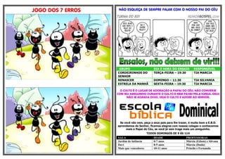 JOGO DOS 7 ERROS    NÃO ESQUEÇA DE SEMPRE FALAR COM O NOSSO PAI DO CÉU




                    GRUPO                    DIA E HORA DO ENSAIO        RESPONSÁVEL
                   CORDEIRINHOS DO           TERÇA-FEIRA – 19:30         TIA MARCIA
                   SENHOR
                   RENASCER                  DOMINGO – 11:30             TIA SILVANIA
                   ESTRELA DA MANHÃ          SEXTA-FEIRA – 19:30         TIA MARCIA

                     O CULTO É O LUGAR DE ADORAÇÃO A PAPAI DO CÉU, NÃO CONVERSE
                   COM SEU AMIGUINHO DURANTE O CULTO E NEM PASSEI PELA IGREJA, DEUS
                         NÃO SE AGRADA DISSO, VEJA O CULTO E ADORE AO SENHOR.




                    Se você não vem, peça a seus pais para lhe trazer, é muito bom a E.B.D.
                   aprendemos do Senhor, ficamos alegres com nossos colegas e conhecemos
                        mais a Papai do Céu, se você já vem traga mais um amiguinho.
                                         TODOS DOMINGOS DE 9 ÁS 11H
                   SALA                      IDADE                 PROFESSORAS
                   Jardim de Infância        0-7 anos              Márcia (Edson) e Silvana
                   Davi                      8-9 anos              Márcia (Duda)
                   Mais que vencedores       10-11 anos            Priscila e Fernanda
 
