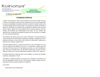 BOLETIM INFORMATIVO
IGREJA METODISTA CENTRAL DO SALVADOR
14 a 20 DE AGOSTO DE 2011


        Edição Espccial
                             PATERNIDADE ESPIRITUAL

  Estamos comemorando em todo o mundo ocidental o dia em honra aos pais, seres que
 o Senhor os encarregou de cuidar dos novos e pequenos seres até a sua formação plena
 no caráter, personalidade, maturidade emocional e econômica. Podemos colocar nesta
 mesma homenagem pessoas muito queridas e responsáveis que também tem dado sua
 parcela de contribuição na formação destes pequeninos/as quando na falta da figura
 paterna original. Figuras como os pais adotivos, pais de coração, padrastos, avôs, tios,
 também são lembrados por desempenharem este papel. Por que também não
 aproveitarmos o ensejo para homenagearmos aqueles que nos anunciaram o evangelho
 de Cristo, nossos pais espirituais?

 Pais espirituais são aqueles que têm zelo e fervor missionários e tem demonstrado isso
 através da geração de muitos filhos/as espirituais, anunciado o evangelho de Cristo e
 ganhando outro para o reino de Deus, como também tem alimentado o rebanho que o
 Senhor tem lhe confiado, a Igreja de Cristo

 O Patriarca Abraão destaca-se na galeria dos heróis da fé por sua obediência à voz de
 Deus que exigia que este deixasse a sua terra e a sua parentela e seguisse para uma
 terra que Ele mesmo mostraria. Ele não duvidou que ouvira a voz, não a desobedeceu,
 bem como não a confundiu com a voz dos ídolos cultuados pelo seu povo. Nos diz a
 bíblia que “Abraão creu e isso lhe foi imputado como justiça” (Genesis 15:6; Tiago 2:23).

 Em Abraão destacamos a figura de todos os pais, biológicos, de coração, por afinidade,
 espirituais, consanguíneos, e outros.

 Que sigamos o exemplo de Abraão na sua pureza de fé, obediência e formação de um
 povo de propriedade exclusiva de Deus. Que possamos também conduzir outros ao
 conhecimento de Deus sendo exemplo de fé e obediência.

 Com carinho,

      Pastor André Luiz de Carvalho Nunes.
 