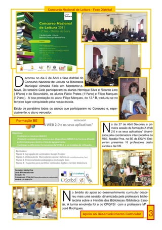 Concurso Nacional de Leitura - Fase Distrital




D
         ecorreu no dia 2 de Abril a fase distrital do
         Concurso Nacional de Leitura na Biblioteca
         Municipal Almeida Faria em Montemor-o-
Novo. Do terceiro Ciclo participaram os alunos Henrique Silva e Ricardo Lino
( 8ºano) e do Secundário, os alunos Fábio Prates (11ºano) e Filipe Marques
(12ºano). A boa prestação do aluno Filipe Marques, do 12.º B, traduziu-se no
terceiro lugar conquistado pela nossa escola.

Estão de parabéns todos os alunos que participaram no Concurso e, espe-
cialmente, o aluno vencedor.

 Formação BE


                                                                  N
                                                                         o dia 27 de Abril Decorreu a pri-
                                                                         meira sessão da formação”A Web
                                                                         2.0 e os seus aplicativos” dinami-
                                                                  zada pela coordenadora interconcelhia da
                                                                  RBE, Natália Pina, na BE da ESVN. Esti-
                                                                  veram presentes 16 professores desta
                                                                  escola e da EBI.




                                   N
                                            o âmbito do apoio ao desenvolvimento curricular decor-
                                            reu mais uma sessão dinamizada pela professora biblio-
                                            tecária sobre a História das Bibliotecas /Biblioteca Esco-
                                   lar. A turma envolvida foi a do CPGPSI com a professora Mª
                                   José Rodrigues.
                                                   Apoio ao Desenvolvimento Curricular                   3
 