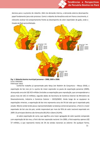 decisiva para o aumento do rebanho. Além da demanda interna, a demanda externa desempenha
 papel fundamento para este processo. Como o rebanho da Amazônia está em franco crescimento, é
 relevante analisar tal comportamento frente ao desempenho do setor exportador de gado, onde o
 Estado do Pará será enfatizado.




Fig. 1. Rebanho bovino municipal paraense – 2000, 2005 e 2008.
Fonte: PPM/IBGE.
Elaboração: Idesp.
        Conforme trabalho já apresentado pelo Idesp (ver Boletim de Conjuntura – Março 2010), a
exportação de boi vivo já é a quinta de maior expressão na pauta de exportação paraense (2009),
alcançando cerca de US$ 423 milhões (incluídas as exportações para reprodução, que corresponderam a
pouco mais de US$ 13 milhões), segundo dados da Secretaria de Comércio Exterior do Ministério do
Desenvolvimento, Indústria e Comércio Exterior – SECEX/MDIC. Ainda longe de se equiparar às
exportações minerais, a exportação de boi vivo representa cerca de 5% de tudo que é exportado pelo
estado. Mesmo ainda tendo pouca representatividade na balança comercial paraense, o Pará é o maior
exportador de boi vivo do país, sendo responsável por mais de 95% do valor nacional exportado em
2009. Os principais destinos são Venezuela (83,2%) e Líbano (16,4%).
        Já sobre exportação de carne, que significa uma maior agregação de valor quando comparada
com exportação de boi vivo, o Pará não tem expressão nacional. Em 2009, o Pará exportou apenas US$
57 milhões, o que representa menos de 2% da vendas nacionais ao exterior. De qualquer forma,
                                                                                               11
 