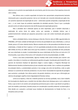observa-se um aumento nas exportações de carne bovina, pois há cinco anos o Pará exportou menos de
US$ 1 milhão.
       Nos últimos anos o cenário exportador de bovino tem apresentado comportamento bastante
interessante para o pecuarista paraense: tem-se um mercado com crescente demanda por gado vivo,
um aumento expressivo da exportação de carne – ainda baixa quando comparada a exportação de boi
vivo –, e um maior leque de produtos exportados da atividade pecuária. Prova é que a produção
pecuária como um todo já representa mais de 6% da pauta de exportação paraense.
       Mas a atividade não é dedicada apenas ao setor exportador, pois é também observada a
exploração de outras áreas da cadeia, como, por exemplo, a atividade leiteira, que é
predominantemente realizada por pequenos pecuaristas e que vem sendo incentivada pelo governo
estadual.
       Sobre a atividade leiteira, merece destaque o fato de o Pará ter sido em 2008, segundo dados da
PPM/IBGE, a 8ª maior unidade da federação em termos de quantidade de vacas ordenhadas, e, como já
listado, possui o 5º maior rebanho bovino. Mesmo estando entre os dez possuidores de efetivo de vacas
ordenhadas, o Estado do Pará é apenas o 11º em quantidade produzida de leite, alcançando cerca de
600 milhões de litros em 2008. Outro tema que fica evidente é a baixa quantidade de leite produzida
por vaca ordenhada no estado. A produtividade das vacas ordenhadas do Pará ficou em torno de 1,73
litro/vaca/dia, o que coloca o Pará como o 21º colocado em termos de produtividade, em 2008.
       Frente a esta baixa produtividade, algumas medidas estão sendo tomadas para reverter este
quadro. Uma delas é o incentivo ao melhoramento genético do gado. Coordenado pela Emater/PA, com
parceria da Secretaria Estadual de Agricultura (Sagri) e outros órgãos, o Programa Municipal de
Melhoramento Genético da Bovinocultura já vem atuando neste sentido. Com a melhoria da qualidade
da produção leiteira, a produtividade aumenta e traz consigo uma série de benefícios, onde se pode
destacar i) o aumento da renda dos produtores e ii) uma menor necessidade de expansão de pastagens
para aumentar a produção. Este último ponto é de grande relevância, uma vez que a diminuição por
abertura de pastagens significa menor degradação de florestas nativas.
       Junta-se ao exposto, o fato de o rebanho paraense ser de boa qualidade, mais o bom trabalho
de imunização do rebanho que o mantém livre de febre aftosa (com destaque para o sul e sudeste do
Pará), o que se tem é um cenário com perspectivas promissoras para o setor e que devem ser geridas a
partir de medidas sustentáveis, levando sempre em consideração a questão ambiental. tal observação é
feita devido ser a pecuária a principal causa imediata do desmatamento no Estado da Pará, e na
Amazônia como um todo.



                                                                                                   12
 