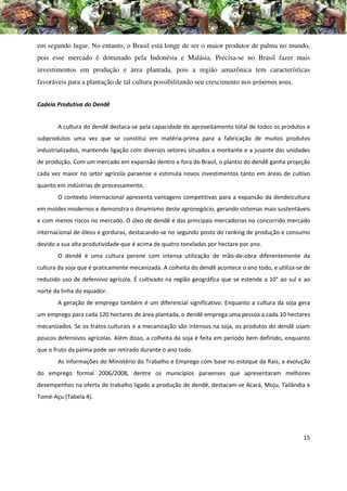 em segundo lugar. No entanto, o Brasil está longe de ser o maior produtor de palma no mundo,
pois esse mercado é dominado pela Indonésia e Malásia. Precisa-se no Brasil fazer mais
investimentos em produção e área plantada, pois a região amazônica tem características
favoráveis para a plantação de tal cultura possibilitando seu crescimento nos próximos anos.


Cadeia Produtiva do Dendê


       A cultura do dendê destaca-se pela capacidade de aproveitamento total de todos os produtos e
subprodutos uma vez que se constitui em matéria-prima para a fabricação de muitos produtos
industrializados, mantendo ligação com diversos setores situados a montante e a jusante das unidades
de produção. Com um mercado em expansão dentro e fora do Brasil, o plantio do dendê ganha projeção
cada vez maior no setor agrícola paraense e estimula novos investimentos tanto em áreas de cultivo
quanto em indústrias de processamento.
       O contexto internacional apresenta vantagens competitivas para a expansão da dendeicultura
em moldes modernos e demonstra o dinamismo deste agronegócio, gerando sistemas mais sustentáveis
e com menos riscos no mercado. O óleo de dendê é das principais mercadorias no concorrido mercado
internacional de óleos e gorduras, destacando-se no segundo posto do ranking de produção e consumo
devido a sua alta produtividade que é acima de quatro toneladas por hectare por ano.
       O dendê é uma cultura perene com intensa utilização de mão-de-obra diferentemente da
cultura da soja que é praticamente mecanizada. A colheita do dendê acontece o ano todo, e utiliza-se de
reduzido uso de defensivo agrícola. É cultivado na região geográfica que se estende a 10° ao sul e ao
norte da linha do equador.
       A geração de emprego também é um diferencial significativo. Enquanto a cultura da soja gera
um emprego para cada 120 hectares de área plantada, o dendê emprega uma pessoa a cada 10 hectares
mecanizados. Se os tratos culturais e a mecanização são intensos na soja, os produtos do dendê usam
poucos defensivos agrícolas. Além disso, a colheita da soja é feita em período bem definido, enquanto
que o fruto da palma pode ser retirado durante o ano todo.
       As informações do Ministério do Trabalho e Emprego com base no estoque da Rais, a evolução
do emprego formal 2006/2008, dentre os municípios paraenses que apresentaram melhores
desempenhos na oferta de trabalho ligado a produção de dendê, destacam-se Acará, Moju, Tailândia e
Tomé-Açu (Tabela 4).




                                                                                                    15
 