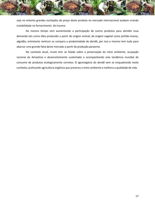 soja no entanto grandes oscilações do preço deste produto no mercado internacional acabam criando
instabilidade no fornecimento do insumo.
       Ao mesmo tempo vem aumentando a participação de outros produtos para atender essa
demanda tais como óleo produzido a partir de origem animal, de origem vegetal como pinhão-manso,
algodão, entretanto nenhum se compara a produtividade do dendê, por isso o mesmo tem tudo para
abarcar uma grande fatia deste mercado a partir da produção paraense.
       No contexto atual, muito tem se falado sobre a preservação do meio ambiente, ocupação
racional da Amazônia e desenvolvimento sustentado e acompanhando esta tendência mundial de
consumo de produtos ecologicamente corretos. O agronegócio do dendê vem se enquadrando neste
contexto, praticando agricultura orgânica que preserva o meio ambiente e melhora a qualidade de vida.




                                                                                                   17
 